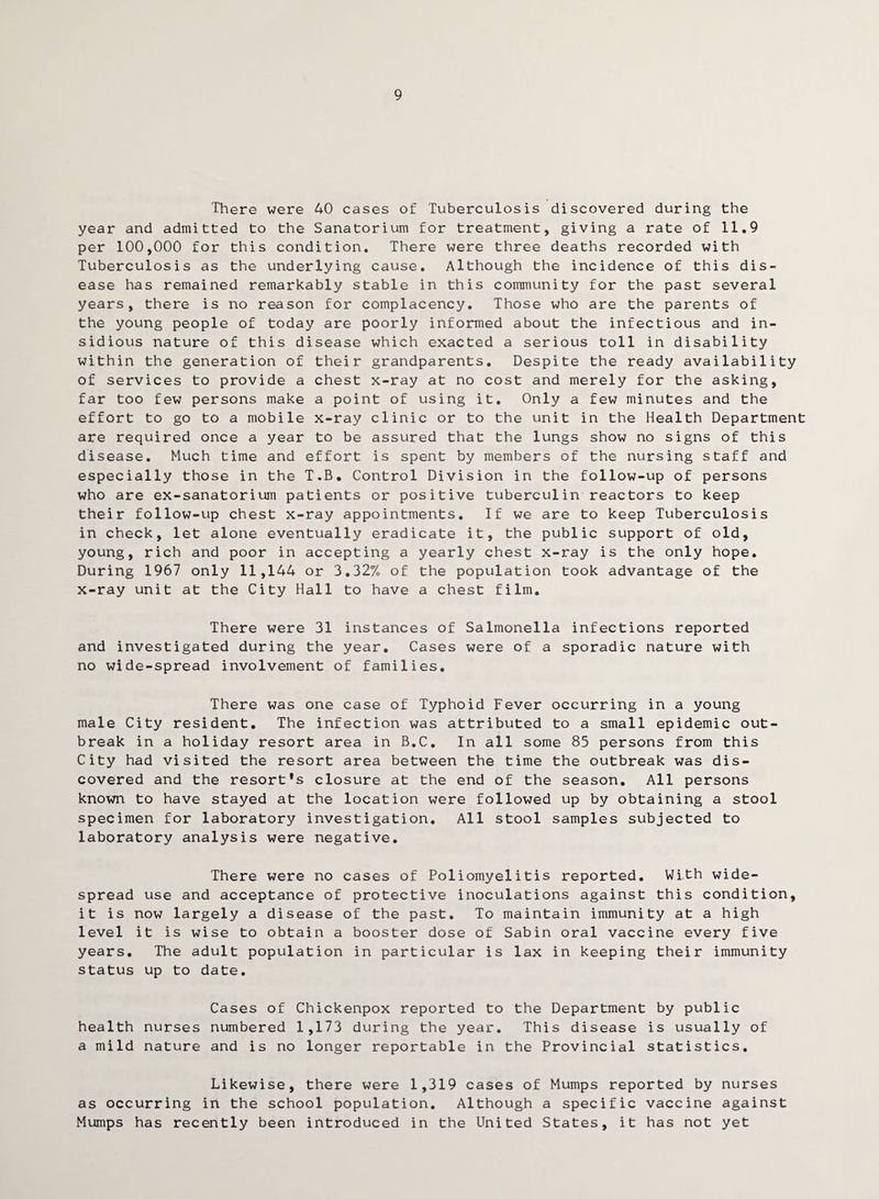 There were 40 cases of Tuberculosis discovered during the year and admitted to the Sanatorium for treatment, giving a rate of 11.9 per 100,000 for this condition. There were three deaths recorded with Tuberculosis as the underlying cause. Although the incidence of this dis¬ ease has remained remarkably stable in this community for the past several years, there is no reason for complacency. Those who are the parents of the young people of today are poorly informed about the infectious and in¬ sidious nature of this disease which exacted a serious toll in disability within the generation of their grandparents. Despite the ready availability of services to provide a chest x-ray at no cost and merely for the asking, far too few persons make a point of using it. Only a few minutes and the effort to go to a mobile x-ray clinic or to the unit in the Health Department are required once a year to be assured that the lungs show no signs of this disease. Much time and effort is spent by members of the nursing staff and especially those in the T.B. Control Division in the follow-up of persons who are ex-sanatorium patients or positive tuberculin reactors to keep their follow-up chest x-ray appointments. If we are to keep Tuberculosis in check, let alone eventually eradicate it, the public support of old, young, rich and poor in accepting a yearly chest x-ray is the only hope. During 1967 only 11,144 or 3.32% of the population took advantage of the x-ray unit at the City Hall to have a chest film. There were 31 instances of Salmonella infections reported and investigated during the year. Cases were of a sporadic nature with no wide-spread involvement of families. There was one case of Typhoid Fever occurring in a young male City resident. The infection was attributed to a small epidemic out¬ break in a holiday resort area in B.C. In all some 85 persons from this City had visited the resort area between the time the outbreak was dis¬ covered and the resort’s closure at the end of the season. All persons known to have stayed at the location were followed up by obtaining a stool specimen for laboratory investigation. All stool samples subjected to laboratory analysis were negative. There were no cases of Poliomyelitis reported. With wide¬ spread use and acceptance of protective inoculations against this condition, it is now largely a disease of the past. To maintain immunity at a high level it is wise to obtain a booster dose of Sabin oral vaccine every five years. The adult population in particular is lax in keeping their immunity status up to date. Cases of Chickenpox reported to the Department by public health nurses numbered 1,173 during the year. This disease is usually of a mild nature and is no longer reportable in the Provincial statistics. Likewise, there were 1,319 cases of Mumps reported by nurses as occurring in the school population. Although a specific vaccine against Mumps has recently been introduced in the United States, it has not yet