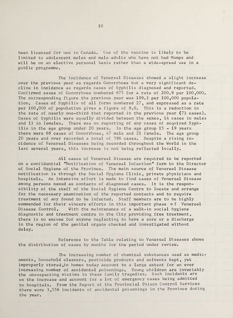 10 been licensed for use in Canada. Use of the vaccine is likely to be limited to adolescent males and male adults who have not had Mumps and will be on an elective personal basis rather than a wide-spread use in a public programme. The incidence of Venereal Diseases showed a slight increase over the previous year as regards Gonorrhoea but a very significant de¬ cline in incidence as regards cases of Syphilis diagnosed and reported. Confirmed cases of Gonorrhoea numbered 675 for a rate of 200.9 per 100,000. The corresponding figure the previous year was 189.3 per 100,000 popula¬ tion. Cases of Syphilis of all forms numbered 27, and expressed as a rate per 100,000 of population gives a figure of 8.0. This is a reduction in the rate of nearly one-third that reported in the previous year (73 cases). Cases of Syphilis were equally divided between the sexes, 14 cases in males and 13 in females. There was no reporting of any cases of acquired Syph¬ ilis in the age group under 20 years. In the age group 15 - 19 years there were 68 cases of Gonorrhoea, 47 male and 21 female. The age group 20 years and over recorded a total of 596 cases. Despite a rising in¬ cidence of Venereal Diseases being recorded throughout the World in the last several years, this increase is not being reflected locally. All cases of Venereal Disease are required to be reported on a confidential Notification of Venereal Infection form to the Director of Social Hygiene of the Province. The main source of Venereal Disease notification is through the Social Hygiene Clinic, private physicians and hospitals. An intensive effort is made to find cases of Venereal Disease among persons named as contacts of diagnosed cases. It is the respon¬ sibility of the staff of the Social Hygiene Centre to locate and arrange for the necessary examination of the reported contacts and to require treatment of any found to be infected. Staff members are to be highly commended for their sincere efforts in this important phase o f Venereal Disease Control. With the maintenance of a walk-in social hygiene diagnostic and treatment centre in the City providing free treatment, there is no excuse for anyone neglecting to have a sore or a discharge in the region of the genital organs checked and investigated without delay. Reference to the Table relating to Venereal Diseases shows the distribution of cases by months for the period under review. The increasing number of chemical substances used as medic¬ aments, household cleaners, pesticide products and solvents kept, yet improperly stored,in homes today account to a large extent for an ever increasing number of accidental poisonings. Young children are invariably the unsuspecting victims in these family tragedies. Such incidents are on the increase and account for a lot of emergency cases being admitted to hospitals. From the Report of the Provincial Poison Control Services there were 3,556 incidents of accidental poisonings in the Province during the year.