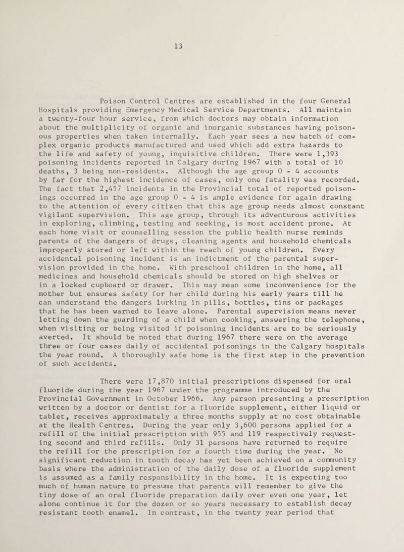 13 Poison Control Centres are established in the four General Hospitals providing Emergency Medical Service Departments. All maintain a twenty-four hour service, from which doctors may obtain information about the multiplicity of organic and inorganic substances having poison¬ ous properties when taken internally. Each year sees a new batch of com¬ plex organic products manufactured and used which add extra hazards to the life and safety of young, inquisitive children. There were 1,393 poisoning incidents reported in Calgary during 1967 with a total of 10 deaths, 3 being non-residents. Although the age group 0-4 accounts by far for the highest incidence of cases, only one fatality was recorded. The fact that 2,457 incidents in the Provincial total of reported poison¬ ings occurred in the age group 0 - 4 is ample evidence for again drawing to the attention of every citizen that this age group needs almost constant vigilant supervision. This age group, through its adventurous activities in exploring, climbing, testing and seeking, is most accident prone. At each home visit or counselling session the public health nurse reminds parents of the dangers of drugs, cleaning agents and household chemicals improperly stored or left within the reach of young children. Every accidental poisoning incident is an indictment of the parental super¬ vision provided in the home. With preschool children in the home, all medicines and household chemicals should be stored on high shelves or in a locked cupboard or drawer. This may mean some inconvenience for the mother but ensures safety for her child during his early years till he can understand the dangers lurking in pills, bottles, tins or packages that he has been warned to leave alone. Parental supervision means never letting down the guarding of a child when cooking, answering the telephone, when visiting or being visited if poisoning incidents are to be seriously averted. It should be noted that during 1967 there were on the average three or four cases daily of accidental poisonings in the Calgary hospitals the year round. A thoroughly safe home is the first step in the prevention of such accidents. There were 17,870 initial prescriptions dispensed for oral fluoride during the year 1967 under the programme introduced by the Provincial Government in October 1966. Any person presenting a prescription written by a doctor or dentist for a fluoride supplement, either liquid or tablet, receives approximately a three months supply at no cost obtainable at the Health Centres. During the year only 3,600 persons applied for a refill of the initial prescription with 955 and 119 respectively request¬ ing second and third refills. Only 31 persons have returned to require the refill for the prescription for a fourth time during the year. No significant reduction in tooth decay has yet been achieved on a community basis where the administration of the daily dose of a fluoride supplement is assumed as a family responsibility in the home. It is expecting too much of human nature to presume that parents will remember to give the tiny dose of an oral fluoride preparation daily over even one year, let alone continue it for the dozen or so years necessary to establish decay resistant tooth enamel. In contrast, in the twenty year period that