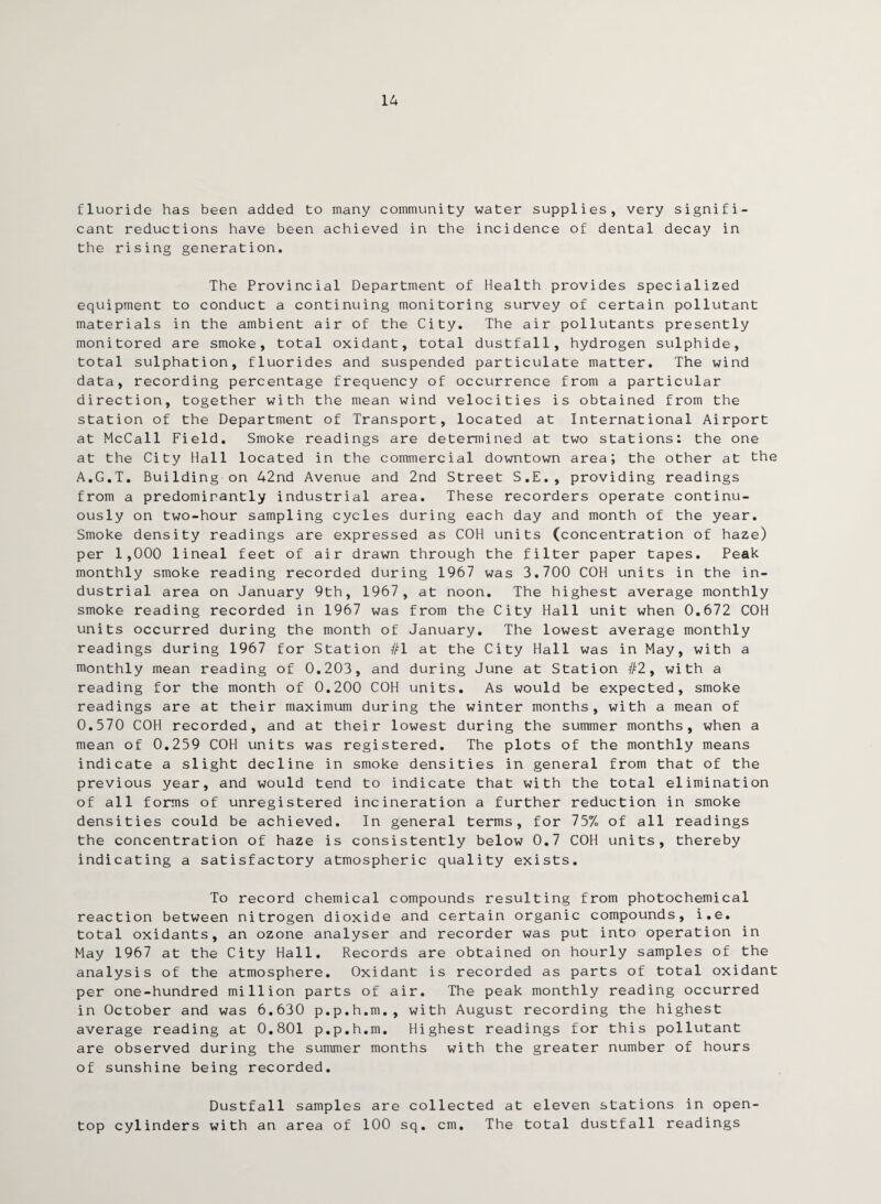 14 fluoride has been added to many community water supplies, very signifi¬ cant reductions have been achieved in the incidence of dental decay in the rising generation. The Provincial Department of Health provides specialized equipment to conduct a continuing monitoring survey of certain pollutant materials in the ambient air of the City. The air pollutants presently monitored are smoke, total oxidant, total dustfall, hydrogen sulphide, total sulphation, fluorides and suspended particulate matter. The wind data, recording percentage frequency of occurrence from a particular direction, together with the mean wind velocities is obtained from the station of the Department of Transport, located at International Airport at McCall Field. Smoke readings are determined at two stations: the one at the City Hall located in the commercial downtown area; the other at the A.G.T. Building on 42nd Avenue and 2nd Street S.E., providing readings from a predominantly industrial area. These recorders operate continu¬ ously on two-hour sampling cycles during each day and month of the year. Smoke density readings are expressed as COH units (concentration of haze) per 1,000 lineal feet of air drawn through the filter paper tapes. Peak monthly smoke reading recorded during 1967 was 3.700 COH units in the in¬ dustrial area on January 9th, 1967, at noon. The highest average monthly smoke reading recorded in 1967 was from the City Hall unit when 0.672 COH units occurred during the month of January. The lowest average monthly readings during 1967 for Station #1 at the City Hall was in May, with a monthly mean reading of 0.203, and during June at Station #2, with a reading for the month of 0.200 COH units. As would be expected, smoke readings are at their maximum during the winter months, with a mean of 0.570 COH recorded, and at their lowest during the summer months, when a mean of 0.259 COH units was registered. The plots of the monthly means indicate a slight decline in smoke densities in general from that of the previous year, and would tend to indicate that with the total elimination of all forms of unregistered incineration a further reduction in smoke densities could be achieved. In general terms, for 75% of all readings the concentration of haze is consistently below 0.7 COH units, thereby indicating a satisfactory atmospheric quality exists. To record chemical compounds resulting from photochemical reaction between nitrogen dioxide and certain organic compounds, i.e. total oxidants, an ozone analyser and recorder was put into operation in May 1967 at the City Hall. Records are obtained on hourly samples of the analysis of the atmosphere. Oxidant is recorded as parts of total oxidant per one-hundred million parts of air. The peak monthly reading occurred in October and was 6.630 p.p.h.m., with August recording the highest average reading at 0.801 p.p.h.m. Highest readings for this pollutant are observed during the summer months with the greater number of hours of sunshine being recorded. Dustfall samples are collected at eleven stations in open- top cylinders with an area of 100 sq. cm. The total dustfall readings