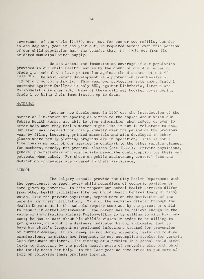 46 severance of the whole 17,870, not just for one or two refills, but day in and day out, year in and year out, is required before even this portion of our child population has the benefit that i t cculd get from flu¬ oridated municipal water supply. We can assess the immunization coverage of our population provided in our Child Health Centres by the count of children entering Grade 1 at school who have protection against the diseases set out on Page 50. The most recent development is a protection from Measles of 71% of our school entrants. This year our protection rate among Grade 1 entrants against Smallpox is only 68%, against Diphtheria, Tetanus and Poliomyelitis is over 90%. Many of these will get booster doses during Grade 1 to bring their immunization up to date. MATERNAL Another new development in 1967 was the introduction of the matter of limitation or spacing of births to the topics about which our Public Health Nurses are able to give information when asked, or even to offer help when they feel a mother might like it but is reluctant to ask. Our staff was prepared for this gradually over the period of the previous year by films, lectures, printed materials and aids developed in other places where family planning programs are in operation. This is not a time consuming part of our service in contrast to the other service planned for mothers, namely, the prenatal classes (see P.53 ). Private physicians, general practitioners and specialists prescribe contraception for their own patients when asked. For those on public assistance, doctors* fees and medication or devices are covered in their assistance. SCHOOL The Calgary schools provide the City Health Department with the opportunity to reach every child regardless of economic position or care given by parents. In this respect our school health services differ from other health facilities like our Child Health Centres (Baby Clinics) which, like the private physician, depend more on the motivation of the parents for their utilization. Many of the services offered through the Health Department in the schools require some act by the parent or child to result in actual achievement. The parent has to believe enough in the value of immunization against Poliomyelitis to be willing to sign his con¬ sent; he has to care about his child*s vision in order to be willing to get glasses, or about the deafness indicated by our audiometer test to have his child's frequent or prolonged infections treated for prevention of further damage. If follow-up is not done, screening tests and routine examinations, no matter how frequent, do not accomplish results for certain less fortunate children. The finding of a problem in a school child often leads to discovery by the public health nurse of something else with which the family needs her help. In the last year we have tried to put more ef¬ fort on following these problems through.