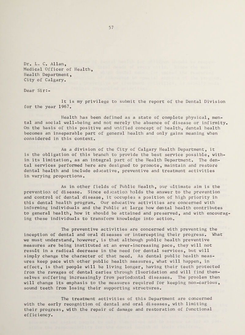 57 Dr. L. C. Allan, Medical Officer of Health, Health Department, City of Calgary. Dear Sir:- It is my privilege to submit the report of the Dental Division for the year 1967. Health has been defined as a state of complete physical, men¬ tal and social well-being and not merely the absence of disease or infirmity. On the basis of this positive and unified concept of health, dental health becomes an inseparable part of general health and only gains meaning when considered in this context. As a division of the City of Calgary Health Department, it is the obligation of this branch to provide the best service possible, with¬ in its limitation, as an integral part of the Health Department. The den¬ tal services performed here are designed to promote, maintain and restore dental health and include educative, preventive and treatment activities in varying proportions. As in other fields of Public Health, our ultimate aim is the prevention of disease. Since education holds the answer to the prevention and control of dental disease, it occupies a position of high priority in this dental health program. Our educative activities are concerned with informing individuals and the Public at large how dental health contributes to general health, how it should be attained and preserved, and with encourag¬ ing these individuals to transform knowledge into action. The preventive activities are concerned with preventing the inception of dental and oral diseases or intercepting their progress. What we must understand, however, is that although public health preventive measures are being instituted at an ever-increasing pace, they will not result in a radical decrease in the need for dental services, but will simply change the character of that need. As dental public health meas¬ ures keep pace with other public health measures, what will happen, in effect, is that people will be living longer, having their teeth protected from the ravages of dental caries through fluoridation and will find them¬ selves suffering increasingly from periodontal diseases. The proolem then will change its emphasis to the measures required for keeping non-carious, sound teeth from losing their supporting structures. The treatment activities of this Department are concerned with the early recognition of dental and oral diseases, with limiting their progress, with the repair of damage and restoration of functional efficiency.