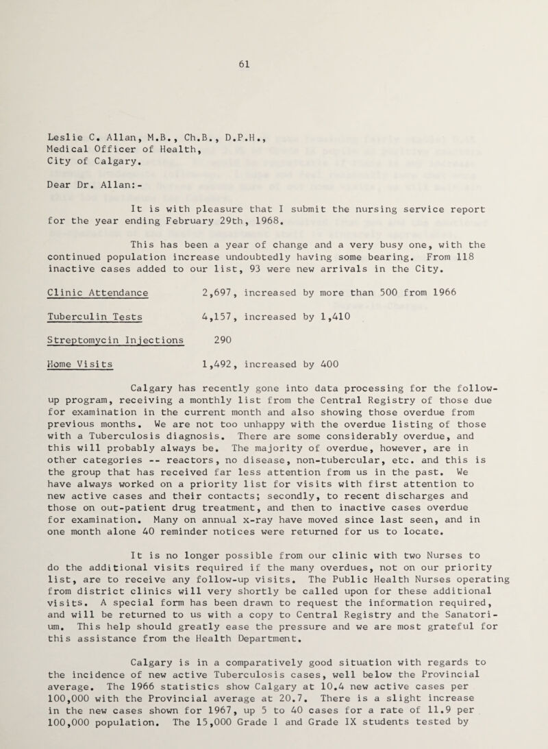 61 Leslie C. Allan, M.B., Ch.B., D.P.H., Medical Officer of Health, City of Calgary. Dear Dr. Allan:- It is with pleasure that I submit the nursing service report for the year ending February 29th, 1968. This has been a year of change and a very busy one, with the continued population increase undoubtedly having some bearing. From 118 inactive cases added to our list, 93 were new arrivals in the City. Clinic Attendance 2,697, increased by more than 500 from 1966 Tuberculin Tests 4,157, increased by 1,410 Streptomycin Injections 290 Home Visits 1,492, increased by 400 Calgary has recently gone into data processing for the follow¬ up program, receiving a monthly list from the Central Registry of those due for examination in the current month and also showing those overdue from previous months. We are not too unhappy with the overdue listing of those with a Tuberculosis diagnosis. There are some considerably overdue, and this will probably always be. The majority of overdue, however, are in other categories -- reactors, no disease, non-tubercular, etc. and this is the group that has received far less attention from us in the past. We have always worked on a priority list for visits with first attention to new active cases and their contacts; secondly, to recent discharges and those on out-patient drug treatment, and then to inactive cases overdue for examination. Many on annual x-ray have moved since last seen, and in one month alone 40 reminder notices were returned for us to locate. It is no longer possible from our clinic with two Nurses to do the additional visits required if the many overdues, not on our priority list, are to receive any follow-up visits. The Public Health Nurses operating from district clinics will very shortly be called upon for these additional visits. A special form has been drawn to request the information required, and will be returned to us with a copy to Central Registry and the Sanatori¬ um. This help should greatly ease the pressure and we are most grateful for this assistance from the Health Department. Calgary is in a comparatively good situation with regards to the incidence of new active Tuberculosis cases, well below the Provincial average. The 1966 statistics show Calgary at 10.4 new active cases per 100,000 with the Provincial average at 20.7. There is a slight increase in the new cases shown for 1967, up 5 to 40 cases for a rate of 11.9 per 100,000 population. The 15,000 Grade I and Grade IX students tested by
