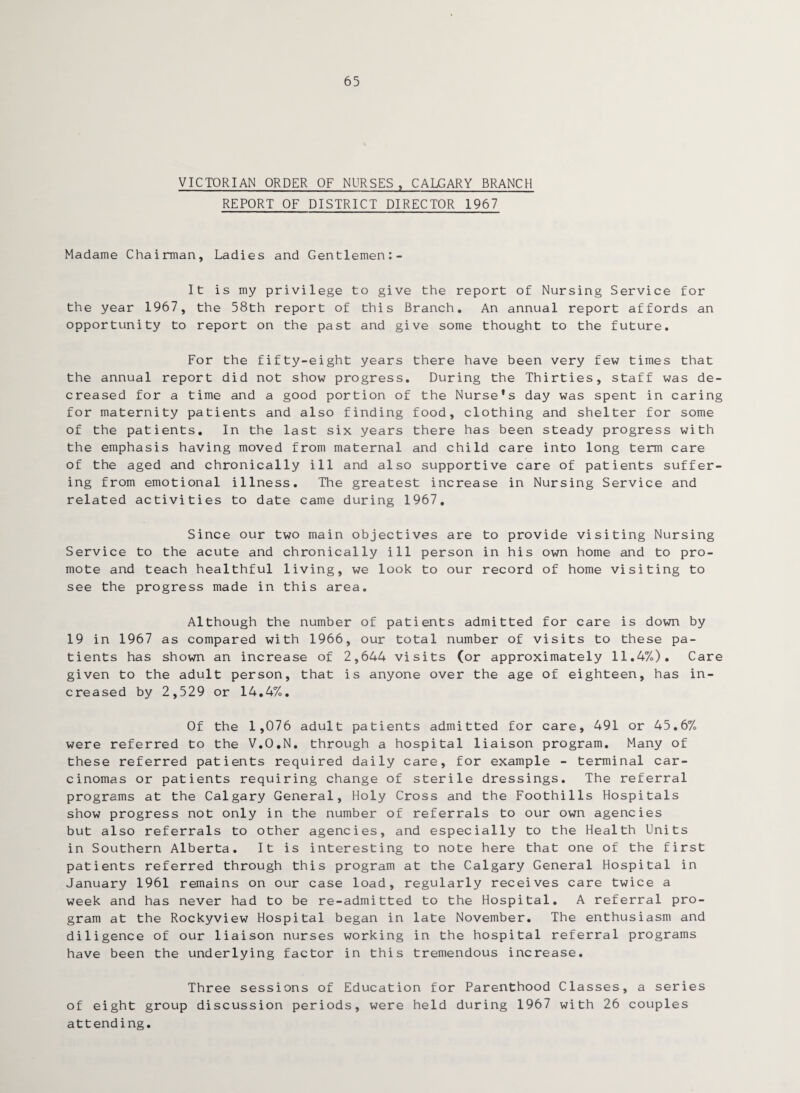 65 VICTORIAN ORDER OF NURSES, CALGARY BRANCH REPORT OF DISTRICT DIRECTOR 1967 Madame Chairman, Ladies and Gentlemen:- It is my privilege to give the report of Nursing Service for the year 1967, the 58th report of this Branch. An annual report affords an opportunity to report on the past and give some thought to the future. For the fifty-eight years there have been very few times that the annual report did not show progress. During the Thirties, staff was de¬ creased for a time and a good portion of the Nurse's day was spent in caring for maternity patients and also finding food, clothing and shelter for some of the patients. In the last six years there has been steady progress with the emphasis having moved from maternal and child care into long term care of the aged and chronically ill and also supportive care of patients suffer¬ ing from emotional illness. The greatest increase in Nursing Service and related activities to date came during 1967. Since our two main objectives are to provide visiting Nursing Service to the acute and chronically ill person in his own home and to pro¬ mote and teach healthful living, we look to our record of home visiting to see the progress made in this area. Although the number of patients admitted for care is down by 19 in 1967 as compared with 1966, our total number of visits to these pa¬ tients has shown an increase of 2,644 visits (or approximately 11.4%). Care given to the adult person, that is anyone over the age of eighteen, has in¬ creased by 2,529 or 14.4%. Of the 1,076 adult patients admitted for care, 491 or 45.6% were referred to the V.O.N. through a hospital liaison program. Many of these referred patients required daily care, for example - terminal car¬ cinomas or patients requiring change of sterile dressings. The referral programs at the Calgary General, Holy Cross and the Foothills Hospitals show progress not only in the number of referrals to our own agencies but also referrals to other agencies, and especially to the Health Units in Southern Alberta. It is interesting to note here that one of the first patients referred through this program at the Calgary General Hospital in January 1961 remains on our case load, regularly receives care twice a week and has never had to be re-admitted to the Hospital. A referral pro¬ gram at the Rockyview7 Hospital began in late November. The enthusiasm and diligence of our liaison nurses working in the hospital referral programs have been the underlying factor in this tremendous increase. Three sessions of Education for Parenthood Classes, a series of eight group discussion periods, were held during 1967 with 26 couples attending.