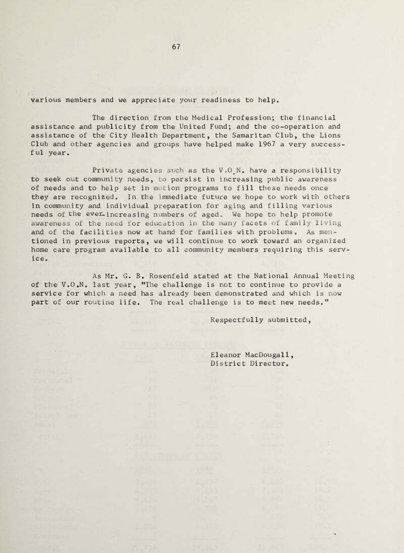 67 various members and we appreciate your readiness to help. The direction from the Medical Profession; the financial assistance and publicity from the United Fund; and the co-operation and assistance of the City Health Department, the Samaritan Club, the Lions Club and other agencies and groups have helped make 1967 a very success¬ ful year. Private agencies such as the VvOJM. have a responsibility to seek out community needs, to persist in increasing public awareness of needs and to help set in motion programs to fill these needs once they are recognized. In the immediate future we hope to work with others in community and individual preparation for aging and filling various needs of the ever.increasing numbers of aged. We hope to help promote awareness of the need for education in the many facets of family living and of the facilities now at hand for families with problems. As men¬ tioned in previous reports, we will continue to work toward an organized home care program available to all community members requiring this serv¬ ice. As Mr. G. B. Rosenfeld stated at the National Annual Meeting of the V.O.N. last year, The challenge is not to continue to provide a service for which a need has already been demonstrated and which is now part of our routine life. The real challenge is to meet new needs. Respectfully submitted, Eleanor MacDougall, District Director,