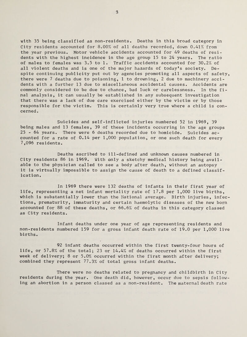 3 with 35 being classified as non-residents. Deaths in this broad category in City residents accounted for 8.00% of all deaths recorded, down 0.41% from the year previous. Motor vehicle accidents accounted for 49 deaths of resi¬ dents with the highest incidence in the age group 15 to 24 years. The ratio of males to females was 3.5 to 1. Traffic accidents accounted for 30.2% of all violent deaths and is one of the major hazards of today's society. De¬ spite continuing publicity put out by agencies promoting all aspects of safety, there were 7 deaths due to poisoning, 1 to drowning, 2 due to machinery acci¬ dents with a further 13 due to miscellaneous accidental causes. Accidents are commonly considered to be due to chance, bad luck or carelessness. In the fi¬ nal analysis, it can usually be established in any subsequent investigation that there was a lack of due care exercised either by the victim or by those responsible for the victim. This is certainly very true where a child is con¬ cerned . Suicides and self-inflicted injuries numbered 52 in 1969, 39 being males and 13 females, 39 of these incidents occurring in the age groups 25 - 64 years. There were 6 deaths recorded due to homicide. Suicides ac¬ counted for a rate of 0.14 per 1,000 population, or one such death for every 7,096 residents. Deaths ascribed to ill-defined and unknown causes numbered in City residents 86 in 1969. With only a sketchy medical history being avail¬ able to the physician called to see a body after death, without an autopsy it is virtually impossible to assign the cause of death to a defined classif¬ ication. In 1969 there were 132 deaths of infants in their first year of life, representing a net infant mortality rate of 17.8 per 1,000 live births, which is substantially lower than the National average. Birth injuries, infec¬ tions, prematurity, immaturity and certain haemolytic diseases of the new born accounted for 88 of these deaths, or 66.6% of deaths in this category classed as City residents. Infant deaths under one year of age representing residents and non-residents numbered 159 for a gross infant death rate of 19.0 per 1,000 live births. 92 infant deaths occurred within the first twenty-four hours of life, or 57.8% of the total; 23 or 14.4% of deaths occurred within the first week of delivery; 8 or 5.0% occurred within the first month after delivery; combined they represent 77.3% of total gross infant deaths. There were no deaths related to pregnancy and childbirth in City residents during the year. One death did, however, occur due to sepsis follow¬ ing an abortion in a person classed as a non-resident. The maternal death rate