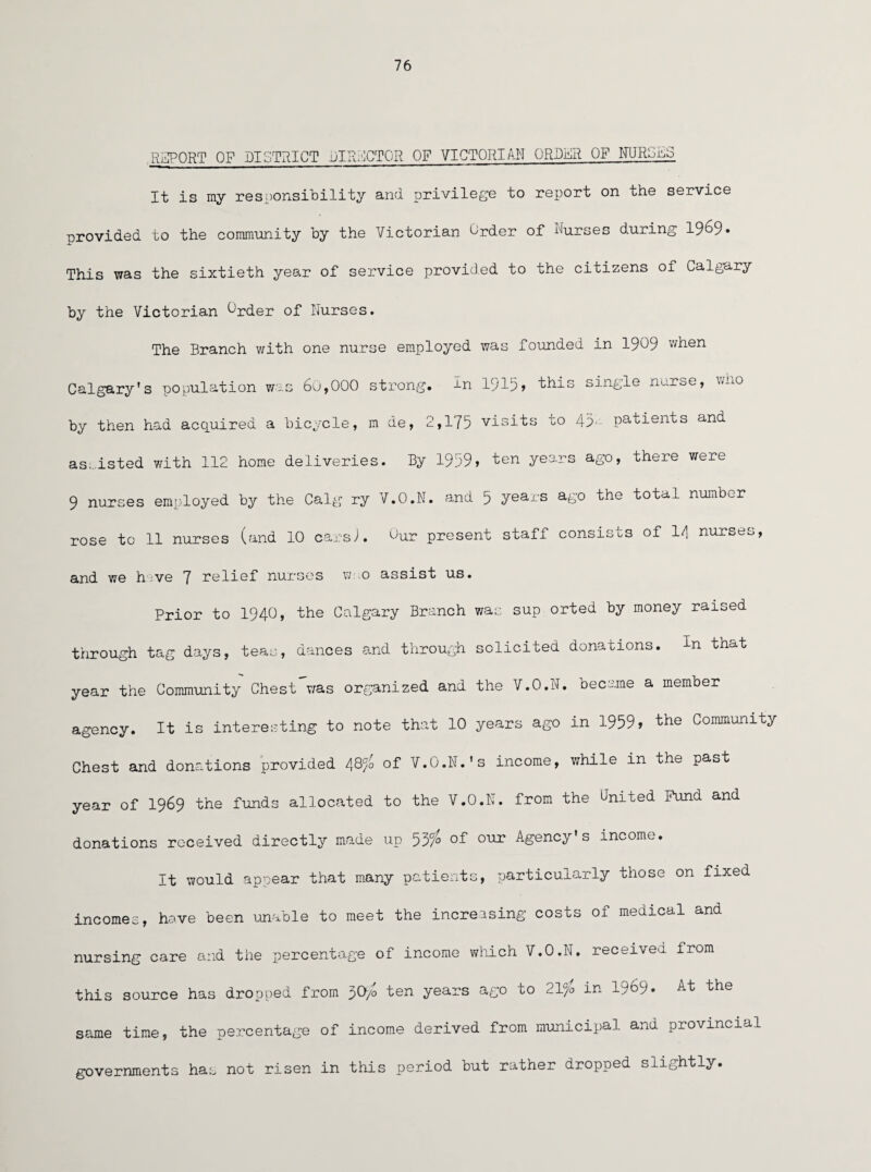 76 REPORT OF DISTRICT DIRECTOR OF VICTORIAN ORDER OF NJROES It is my responsibility and privilege to report on the service provided to the community by the Victorian Order of Nurses during 19^9• X This was the sixtieth year of service provided to the citizens of Calgary by the Victorian ^'rder of Nurses. The Branch with one nurse employed was founded in 1909 v/hen Calgary’s population was 60,000 strong, in 1915> this single nuroe, ><^0 by then had acquired a bicycle, m de, 2,175 visits to 43*- patients and assisted with 112 home deliveries. By 1959» ten years ago, there were 9 nurses employed by the Calg ry V.O.N. and 5 years ago the total number rose to 11 nurses (and 10 cars-). °ur present staff consists of l/\ nurses, and we h ve 7 relief nurses w-.o assist us. Prior to 1940, the Calgary Branch was sup orted by money raised through tag days, teas, dances and through solicited donations, in that year the Community Chest was organized and the V.O.N. became a member agency. It is interesting to note that 10 years ago in 1959» the Community Chest and donations provided 48<fo of V.O.N. ’s income, while in the past year of 1969 the funds allocated to the V.O.N. from the United Fund and donations received directly made up 53/0 of our Agency’s income. It would appear that many patients, particularly those on fixed incomes, have been unable to meet the increasing costs of medical and nursing care and the percentage of income which V.O.N. received from this source has dropped from 30-Jo ten years ago to 21°/o in 19^9- At the same time, the percentage of income derived from municipal and provincial governments has not risen in this period but rather dropped slightly.