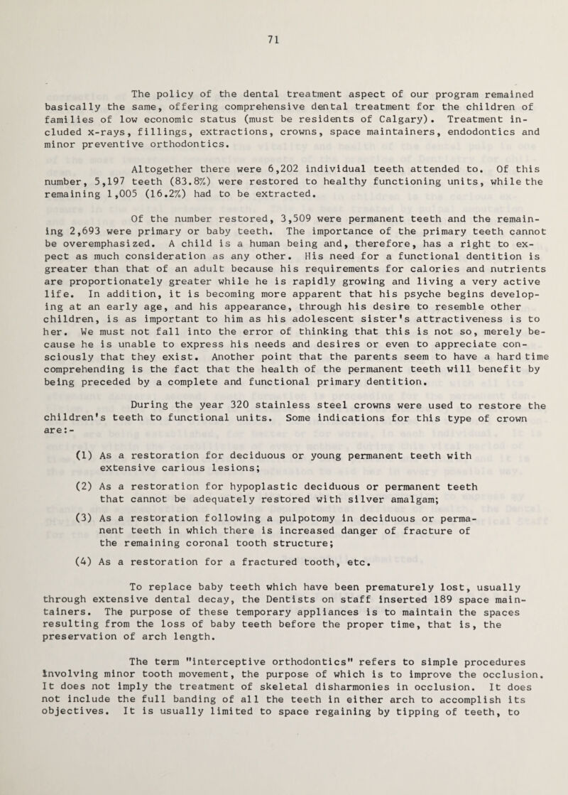 71 The policy of the dental treatment aspect of our program remained basically the same, offering comprehensive dental treatment for the children of families of low economic status (must be residents of Calgary). Treatment in¬ cluded x-rays, fillings, extractions, crowns, space maintainers, endodontics and minor preventive orthodontics. Altogether there were 6,202 individual teeth attended to. Of this number, 5,197 teeth (83.8%) were restored to healthy functioning units, while the remaining 1,005 (16.2%) had to be extracted. Of the number restored, 3,509 were permanent teeth and the remain¬ ing 2,693 were primary or baby teeth. The importance of the primary teeth cannot be overemphasized. A child is a human being and, therefore, has a right to ex¬ pect as much consideration as any other. His need for a functional dentition is greater than that of an adult because his requirements for calories and nutrients are proportionately greater while he is rapidly growing and living a very active life. In addition, it is becoming more apparent that his psyche begins develop¬ ing at an early age, and his appearance, through his desire to resemble other children, is as important to him as his adolescent sister's attractiveness is to her. We must not fall into the error of thinking that this is not so, merely be¬ cause he is unable to express his needs and desires or even to appreciate con¬ sciously that they exist. Another point that the parents seem to have a hard time comprehending is the fact that the health of the permanent teeth will benefit by being preceded by a complete and functional primary dentition. During the year 320 stainless steel crowns were used to restore the children's teeth to functional units. Some indications for this type of crown are: - (1) As a restoration for deciduous or young permanent teeth with extensive carious lesions; (2) As a restoration for hypoplastic deciduous or permanent teeth that cannot be adequately restored with silver amalgam; (3) As a restoration following a pulpotomy in deciduous or perma¬ nent teeth in which there is increased danger of fracture of the remaining coronal tooth structure; (4) As a restoration for a fractured tooth, etc. To replace baby teeth which have been prematurely lost, usually through extensive dental decay, the Dentists on staff inserted 189 space main¬ tainers. The purpose of these temporary appliances is to maintain the spaces resulting from the loss of baby teeth before the proper time, that is, the preservation of arch length. The term interceptive orthodontics refers to simple procedures Involving minor tooth movement, the purpose of which is to improve the occlusion. It does not imply the treatment of skeletal disharmonies in occlusion. It does not include the full banding of all the teeth in either arch to accomplish its objectives. It is usually limited to space regaining by tipping of teeth, to