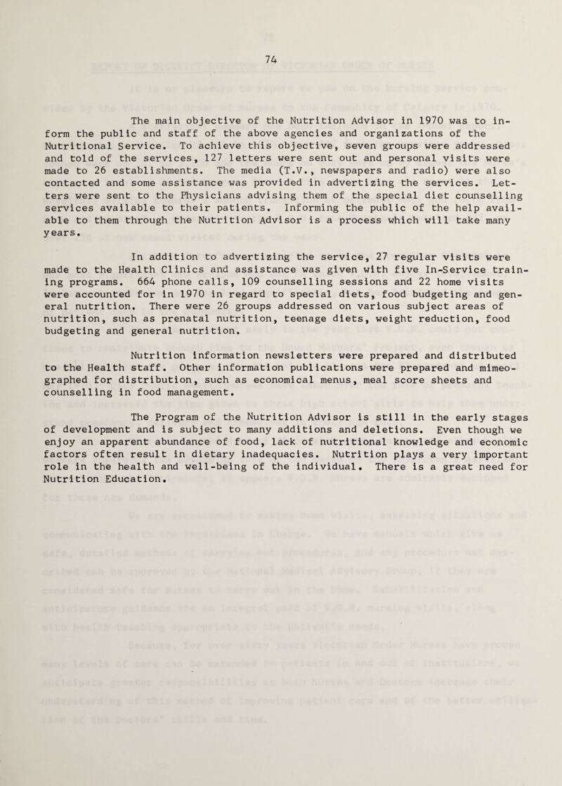 74 The main objective of the Nutrition Advisor in 1970 was to in¬ form the public and staff of the above agencies and organizations of the Nutritional Service. To achieve this objective, seven groups were addressed and told of the services, 127 letters were sent out and personal visits were made to 26 establishments. The media (T.V., newspapers and radio) were also contacted and some assistance was provided in advertizing the services. Let¬ ters were sent to the Physicians advising them of the special diet counselling services available to their patients. Informing the public of the help avail¬ able to them through the Nutrition Advisor is a process which will take many years. In addition to advertizing the service, 27 regular visits were made to the Health Clinics and assistance was given with five In-Service train¬ ing programs. 664 phone calls, 109 counselling sessions and 22 home visits were accounted for in 1970 in regard to special diets, food budgeting and gen¬ eral nutrition. There were 26 groups addressed on various subject areas of nutrition, such as prenatal nutrition, teenage diets, weight reduction, food budgeting and general nutrition. Nutrition information newsletters were prepared and distributed to the Health staff. Other information publications were prepared and mimeo¬ graphed for distribution, such as economical menus, meal score sheets and counselling in food management. The Program of the Nutrition Advisor is still in the early stages of development and is subject to many additions and deletions. Even though we enjoy an apparent abundance of food, lack of nutritional knowledge and economic factors often result in dietary inadequacies. Nutrition plays a very important role in the health and well-being of the individual. There is a great need for Nutrition Education.