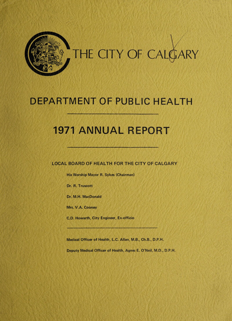 THE CITY OF CALflARY DEPARTMENT OF PUBLIC HEALTH 1971 ANNUAL REPORT LOCAL BOARD OF HEALTH FOR THE CITY OF CALGARY His Worship Mayor R. Sykes (Chairman) Dr. R. Truscott Dr. M.H. MacDonald Mrs. V.A. Cooney C.D. Howarth, City Engineer, Ex-officio Medical Officer of Health, L.C. Allan, M.B., Ch.B., D.P.H. Deputy Medical Officer of Health, Agnes E. O'Neil, M.D., D.P.H.