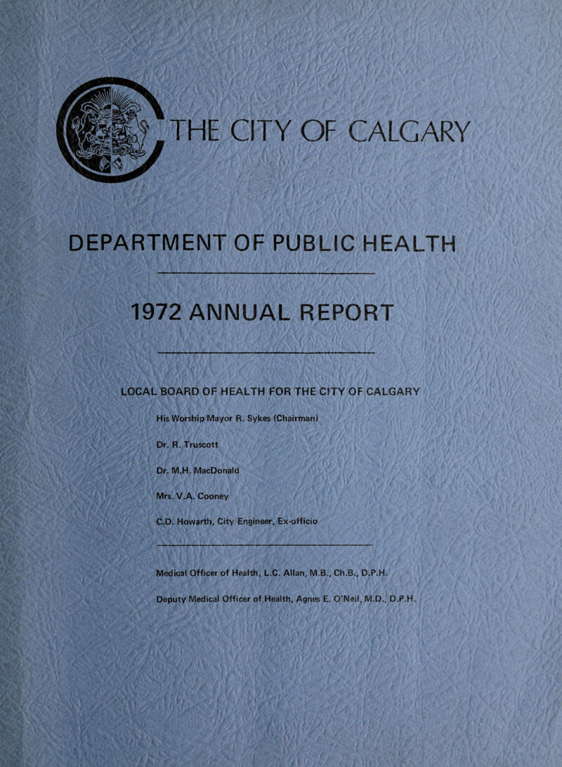 THE CITY OF CALGARY DEPARTMENT OF PUBLIC HEALTH 1972 ANNUAL REPORT LOCAL BOARD OF HEALTH FOR THE CITY OF CALGARY His Worship Mayor R. Sykes (Chairman) Dr. R. Truscott Dr. M.H. MacDonald Mrs. V.A. Cooney C.D. Howarth, City Engineer, Ex-officio Medical Officer of Health, L.C. Allan, M.B., Ch.B., D.P.H. Deputy Medical Officer of Health, Agnes E. O'Neil, M.D., D.P.H.