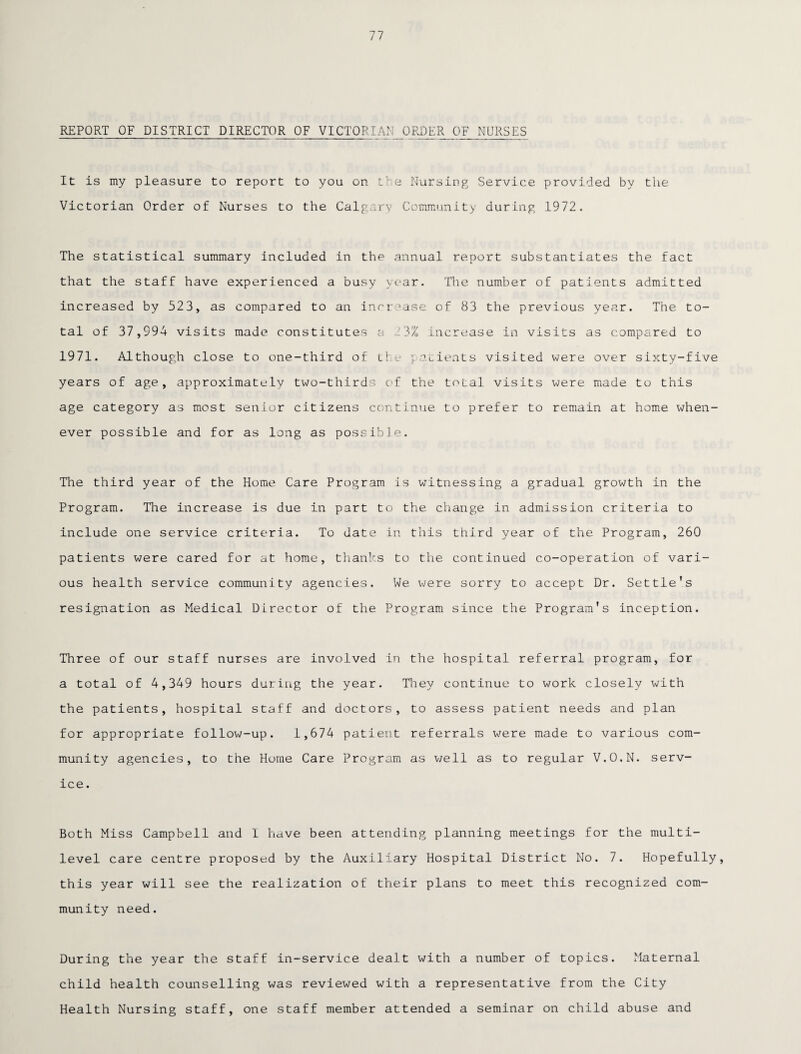 77 REPORT OF DISTRICT DIRECTOR OF VICTORIAN ORDER OF NURSES It is my pleasure to report to you on the Nursing Service provided by the Victorian Order of Nurses to the Calgary Community during 1972. The statistical summary included in the annual report substantiates the fact that the staff have experienced a busy year. The number of patients admitted increased by 523, as compared to an increase of 83 the previous year. The to¬ tal of 37,994 visits made constitutes a 23% increase in visits as compared to 1971. Although close to one-third of the patients visited were over sixty-five years of age, approximately two-thirds of the total visits were made to this age category as most senior citizens continue to prefer to remain at home when¬ ever possible and for as long as possible. The third year of the Home Care Program is witnessing a gradual growth in the Program. The increase is due in part to the change in admission criteria to include one service criteria. To date in this third year of the Program, 260 patients were cared for at home, thanks to the continued co-operation of vari¬ ous health service community agencies. We were sorry to accept Dr. Settle’s resignation as Medical Director of the Program since the Program's inception. Three of our staff nurses are involved in the hospital referral program, for a total of 4,349 hours during the year. They continue to work closely with the patients, hospital staff and doctors, to assess patient needs and plan for appropriate follow-up. 1,674 patient referrals w^ere made to various com¬ munity agencies, to the Home Care Program as well as to regular V.O.N. serv¬ ice. Both Miss Campbell and I have been attending planning meetings for the multi¬ level care centre proposed by the Auxiliary Hospital District No. 7. Hopefully, this year will see the realization of their plans to meet this recognized com¬ munity need. During the year the staff in-service dealt with a number of topics. Maternal child health counselling was reviewed with a representative from the City Health Nursing staff, one staff member attended a seminar on child abuse and