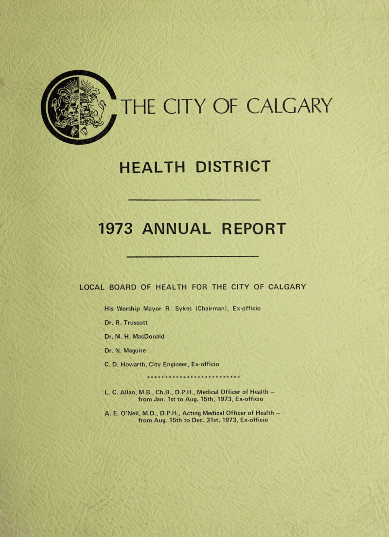 THE CITY OF CALGARY HEALTH DISTRICT 1973 ANNUAL REPORT LOCAL BOARD OF HEALTH FOR THE CITY OF CALGARY His Worship Mayor R. Sykes (Chairman), Ex-officio Dr. R. Truscott Dr. M. H. MacDonald Dr. N. Maguire C. D. Howarth, City Engineer, Ex-officio ************************** L. C. Allan, M.B., Ch.B., D.P.H., Medical Officer of Health - from Jan. 1st to Aug. 15th, 1973, Ex-officio A. E. O'Neil, M.D., D.P.H., Acting Medical Officer of Health — from Aug. 15th to Dec. 31st, 1973, Ex-officio
