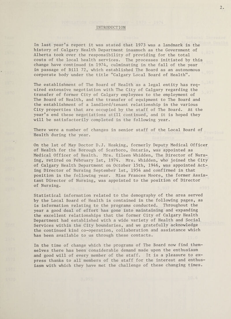 INTRODUCTION In last year's report it was stated that 1973 was a landmark in the history of Calgary Health Department inasmuch as the Government of Alberta took over the responsibility of providing for the total costs of the local health services. The processes initiated by this change have continued in 1974, culminating in the fall of the year in passage of Bill 72, which established The Board as an autonomous corporate body under the title Calgary Local Board of Health. The establishment of The Board of Health as a legal entity has req¬ uired extensive negotiation with The City of Calgary regarding the transfer of former City of Calgary employees to the employment of The Board of Health, and the transfer of equipment to The Board and the establishment of a landlord/tenant relationship in the various City properties that are occupied by the staff of The Board. At the year's end these negotiations still continued, and it is hoped they will be satisfactorily completed in the following year. There were a number of changes in senior staff of the Local Board of Health during the year. On the 1st of May Doctor D.J. Hosking, formerly Deputy Medical Officer of Health for the Borough of Scarboro, Ontario, was appointed as Medical Officer of Health. Mrs. Eileen Whidden, The Director of Nurs¬ ing, retired on February 1st, 1974. Mrs. Whidden, who joined the City of Calgary Health Department on October 15th, 1946, was appointed Act¬ ing Director of Nursing September 1st, 1954 and confirmed in that position in the following year. Miss Frances Moore, the former Assis¬ tant Director of Nursing, was appointed to the position of Director of Nursing. Statistical information related to the demography of the area served by the Local Board of Health is contained in the following pages, as is information relating to the programs conducted. Throughout the year a good deal of effort has gone into maintaining and expanding the excellent relationships that the former City of Calgary Health Department had established with a wide variety of Health and Social Services within the City boundaries, and we gratefully acknowledge the continued kind co-operation, collaboration and assistance which has been available to us through these contacts. In the time of change which the programs of The Board now find them¬ selves there has been considerable demand made upon the enthusiasm and good will of every member of the staff. It is a pleasure to ex¬ press thanks to all members of the staff for the interest and enthus¬ iasm with which they have met the challenge of these changing times.