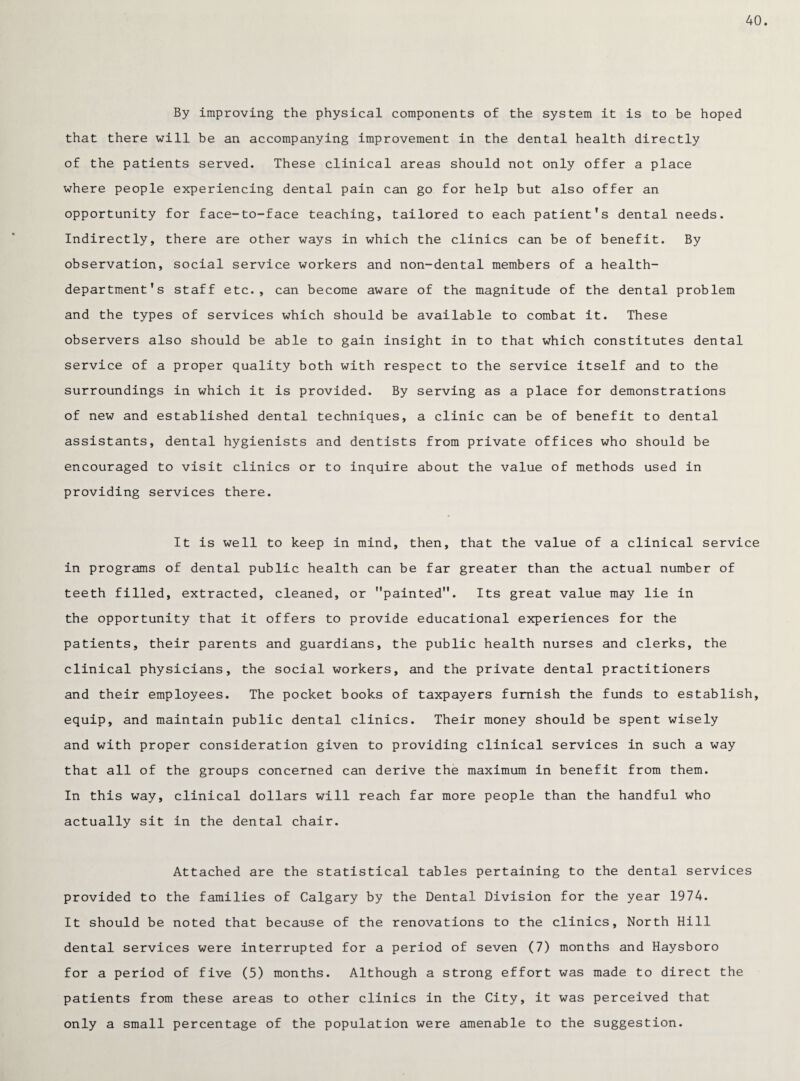 40. By improving the physical components of the system it is to be hoped that there will be an accompanying improvement in the dental health directly of the patients served. These clinical areas should not only offer a place where people experiencing dental pain can go for help but also offer an opportunity for face-to-face teaching, tailored to each patient’s dental needs. Indirectly, there are other ways in which the clinics can be of benefit. By observation, social service workers and non-dental members of a health- department's staff etc., can become aware of the magnitude of the dental problem and the types of services which should be available to combat it. These observers also should be able to gain insight in to that which constitutes dental service of a proper quality both with respect to the service itself and to the surroundings in which it is provided. By serving as a place for demonstrations of new and established dental techniques, a clinic can be of benefit to dental assistants, dental hygienists and dentists from private offices who should be encouraged to visit clinics or to inquire about the value of methods used in providing services there. It is well to keep in mind, then, that the value of a clinical service in programs of dental public health can be far greater than the actual number of teeth filled, extracted, cleaned, or painted. Its great value may lie in the opportunity that it offers to provide educational experiences for the patients, their parents and guardians, the public health nurses and clerks, the clinical physicians, the social workers, and the private dental practitioners and their employees. The pocket books of taxpayers furnish the funds to establish, equip, and maintain public dental clinics. Their money should be spent wisely and with proper consideration given to providing clinical services in such a way that all of the groups concerned can derive the maximum in benefit from them. In this way, clinical dollars will reach far more people than the handful who actually sit in the dental chair. Attached are the statistical tables pertaining to the dental services provided to the families of Calgary by the Dental Division for the year 1974. It should be noted that because of the renovations to the clinics. North Hill dental services were interrupted for a period of seven (7) months and Haysboro for a period of five (5) months. Although a strong effort was made to direct the patients from these areas to other clinics in the City, it was perceived that only a small percentage of the population were amenable to the suggestion.