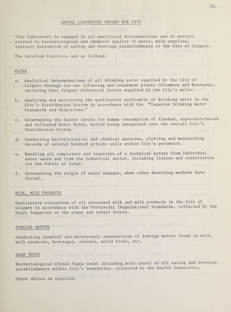 53. ANNUAL LABORATORY REPORT FOR 1974 This laboratory is engaged in all analytical determinations and in matters related to bacteriological and chemical quality of water, milk supplies, sanitary evaluation of eating and beverage establishments of the City of Calgary. The detailed functions are as follows: WATER a. Analytical determinations of all drinking water supplied by the City of Calgary through its two filtering and treatment plants (Glenmore and Bearspaw), including East Calgary Industrial Sector supplied by the City's wells. b. Analyzing and monitoring the qualitative uniformity of drinking water in the City's Distribution System in accordance with the Canadian Drinking Water Standards and Objectives. c. Determining the Safety levels for human consumption of flushed, superchlorinated and reflushed Water Mains, before being integrated into the overall City's Distribution System. d. Conducting bacteriological and chemical analyses, plotting and maintaining records of several hundred private wells within City's perimeter. e. Handling all complaints and inquiries of a technical nature from individual water users and from the industrial sector, including liaison and consultation for the Public at large. f. Determining the origin of water sepages, when other detecting methods have failed. MILK, MILK PRODUCTS Qualitative evaluation of all processed milk and milk products in the City of Calgary in accordance with the Provincial (Regulations) Standards, collected by the Diary Inspector at the plant and retail levels. FOREIGN MATTER Conducting chemical and microscopic examinations of foreign matter found in milk, milk products, beverages, cereals, solid foods, etc. SWAB TESTS Bacteriological (Total Plate Count including mold count) of all eating and beverage establishments within City's boundaries, collected by the Health Inspectors. Other duties as required.