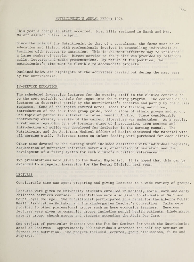 56. NUTRITIONIST’S ANNUAL REPORT 1974 This year a change in staff occurred. Mrs. Ellis resigned in March and Mrs. Maloff assumed duties in April. Since the role of the Nutritionist is that of a consultant, the focus must be on education and liaison with professionals involved in counselling individuals or families with respect to nutrition. This is the most effective way to influence a large number of people. Direct service to the public was provided by telephone calls, lectures and media presentations. By nature of the position, the nutritionist’s time must be flexible to accommodate projects. Outlined below are highlights of the activities carried out during the past year by the nutritionist. IN-SERVICE EDUCATION The scheduled in-service lectures for the nursing staff in the clinics continue to be the most suitable vehicle for input into the nursing program. The content of the lectures is determined partly by the nutritionist's concerns and partly by the nurses requests. Some of the topics covered were:—ideas for teaching nutrition, introduction of the four food group guide, food customs of ethnic groups and so on. One topic of particular interest is Infant Feeding Advice. Since considerable controversy exists, a review of the current literature was undertaken. As a result, a rationale regarding type of formula, stage of introduction, iron sources and introduction of solids was developed for inclusion in the nursing manual. The Nutritionist and the Assistant Medical Officer of Health discussed the material with all nursing staff. Reference texts on infant feeding were purchased for each clinic. Other time devoted to the nursing staff included assistance with individual requests, acquisition of nutrition reference materials, orientation of new staff and the development of a filing system for each clinic's nutrition references. Two presentations were given to the Dental Hygienist. It is hoped that this can be expanded to a regular in-service for the Dental Division next year. LECTURES Considerable time was spent preparing and giving lectures to a wide variety of groups. Lectures were given to University students enrolled in medical, social work and early childhood services courses. Presentations were also given to students at SAIT and Mount Royal College. The nutritionist participated in a panel for the Alberta Public Health Association Workshop and the Kindergarten Teacher's Convention. Talks were provided to other professional groups such as home economics teachers. Numerous lectures were given to community groups including mental health patients, kindergarten parents group, church groups and students attending the Adult Day Care. One project of particular interest was the Fit Nut Seminar for which the Nutritionist acted as Chairman. Approximately 300 individuals attended the half day seminar on fitness and nutrition. The program included lectures, group discussions, films and displays.