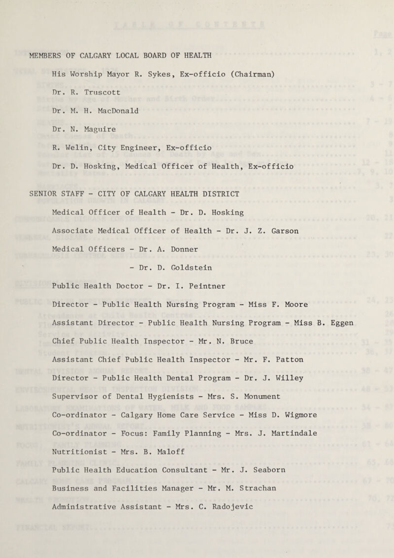 His Worship Mayor R. Sykes, Ex-officio (Chairman) Dr. R. Truscott Dr. M. H. MacDonald Dr. N. Maguire R. Welin, City Engineer, Ex-officio Dr. D. Hosking, Medical Officer of Health, Ex-officio SENIOR STAFF - CITY OF CALGARY HEALTH DISTRICT Medical Officer of Health -Dr. D. Hosking Associate Medical Officer of Health - Dr. J. Z. Garson Medical Officers - Dr. A. Donner - Dr. D. Goldstein Public Health Doctor - Dr. I. Peintner Director - Public Health Nursing Program - Miss F. Moore Assistant Director - Public Health Nursing Program - Miss B. Eggen Chief Public Health Inspector - Mr. N. Bruce Assistant Chief Public Health Inspector - Mr. F. Patton Director - Public Health Dental Program - Dr. J. Willey Supervisor of Dental Hygienists - Mrs. S. Monument Co-ordinator - Calgary Home Care Service - Miss D. Wigmore Co-ordinator - Focus: Family Planning - Mrs. J. Martindale Nutritionist - Mrs. B. Maloff Public Health Education Consultant -Mr. J. Seaborn Business and Facilities Manager - Mr. M. Strachan Administrative Assistant - Mrs. C. Radojevic