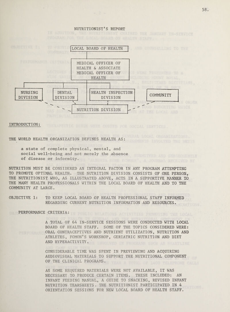 NUTRITIONIST’S REPORT INTRODUCTION: THE WORLD HEALTH ORGANIZATION DEFINES HEALTH AS: a state of complete physical, mental, and social well-being and not merely the absence of disease or informity. NUTRITION MUST BE CONSIDERED AN INTEGRAL FACTOR IN ANY PROGRAM ATTEMPTING TO PROMOTE OPTIMAL HEALTH. THE NUTRITION DIVISION CONSISTS OF ONE PERSON, THE NUTRITIONIST WHO, AS ILLUSTRATED ABOVE, ACTS IN A SUPPORTIVE MANNER TO THE MANY HEALTH PROFESSIONALS WITHIN THE LOCAL BOARD OF HEALTH AND TO THE COMMUNITY AT LARGE. OBJECTIVE 1: TO KEEP LOCAL BOARD OF HEALTH PROFESSIONAL STAFF INFORMED REGARDING CURRENT NUTRITION INFORMATION AND RESOURCES. PERFORMANCE CRITERIA: A TOTAL OF 64 IN-SERVICE SESSIONS WERE CONDUCTED WITH LOCAL BOARD OF HEALTH STAFF. SOME OF THE TOPICS CONSIDERED WERE: ORAL CONTRACEPTIVES AND NUTRIENT UTILIZATION, NUTRITION AND ATHLETES, FOMON’S WORKSHOP, GERIATRIC NUTRITION AND DIET AND HYPERACTIVITY. CONSIDERABLE TIME WAS SPENT IN PREVIEWING AND ACQUIRING AUDIOVISUAL MATERIALS TO SUPPORT THE NUTRITIONAL COMPONENT OF THE CLINICAL PROGRAMS. AS SOME REQUIRED MATERIALS WERE NOT AVAILABLE, IT WAS NECESSARY TO PRODUCE CERTAIN ITEMS. THESE INCLUDED: AN INFANT FEEDING MANUAL, A GUIDE TO SNACKING, REVISED INFANT NUTRITION TEARSHEETS . THE NUTRITIONIST PARTICIPATED IN 4 ORIENTATION SESSIONS FOR NEW LOCAL BOARD OF HEALTH STAFF.