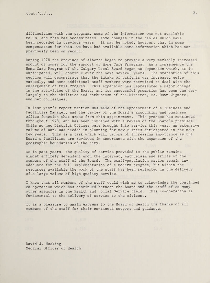difficulties with the program, some of the information was not available to us, and this has necessitated some changes in the tables which have been recorded in previous years. It may be noted, however, that in some compensation for this, we have had available some information which has not previously been on record. During 1978 the Province of Alberta began to provide a very markedly increased amount of money for the support of Home Care Programs. As a consequence the Home Care Program of the Calgary Local Board began an expansion which, it is anticipated, will continue over the next several years. The statistics of this section will demonstrate that the intake of patients was increased quite markedly, and some additional staff members were recruited to deal with the enlargement of this Program. This expansion has represented a major change in the activities of the Board, and its successful promotion has been due very largely to the abilities and enthusiasm of the Director, Ms. Dawn Wigmore, and her colleagues. In last year’s report mention was made of the appointment of a Business and Facilities Manager, and the review of the Board's accounting and business office function that arose from this appointment. This process has continued throughout 1978, and has been combined with a review of the Board's premises. While no new District Offices were brought into service this year, an extensive volume of work was needed in planning for new clinics anticipated in the next few years. This is a task which will become of increasing importance as the Board's facilities are reviewed in accordance with the expansion of the geographic boundaries of the city. As in past years, the quality of service provided to the public remains almost entirely dependant upon the interest, enthusiasm and skills of the members of the staff of the Board. The staff-population ratios remain in¬ adequate for the full implementation of a modern program, but within the resources available the work of the staff has been reflected in the delivery of a large volume of high quality service. I know that all members of the staff would wish me to acknowledge the continued co-operation which has continued between the Board and the staff of so many other agencies in the Health and Social Service field. This co-operation is fundamental to the delivery of service to the citizens. It is a pleasure to again express to the Board of Health the thanks of all members of the staff for their continued support and guidance. David J. Hosking Medical Officer of Health