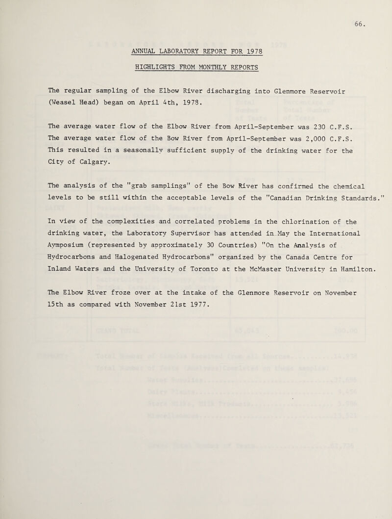 66. ANNUAL LABORATORY REPORT FOR 1978 HIGHLIGHTS FROM MONTHLY REPORTS The regular sampling of the Elbow River discharging into Glenmore Reservoir (Weasel Head) began on April 4th, 1978. The average water flow of the Elbow River from April-September was 230 C.F.S. The average water flow of the Bow River from April-September was 2,000 C.F.S. This resulted in a seasonally sufficient supply of the drinking water for the City of Calgary. The analysis of the grab samplings of the Bow River has confirmed the chemical levels to be still within the acceptable levels of the Canadian Drinking Standards. In view of the complexities and correlated problems in the chlorination of the drinking water, the Laboratory Supervisor has attended in. May the International Avmposium (represented by approximately 30 Countries) On the Analysis of Hydrocarbons and Halogenated Hydrocarbons organized by the Canada Centre for Inland Waters and the University of Toronto at the McMaster University in Hamilton. The Elbow River froze over at the intake of the Glenmore Reservoir on November 15th as compared with November 21st 1977.