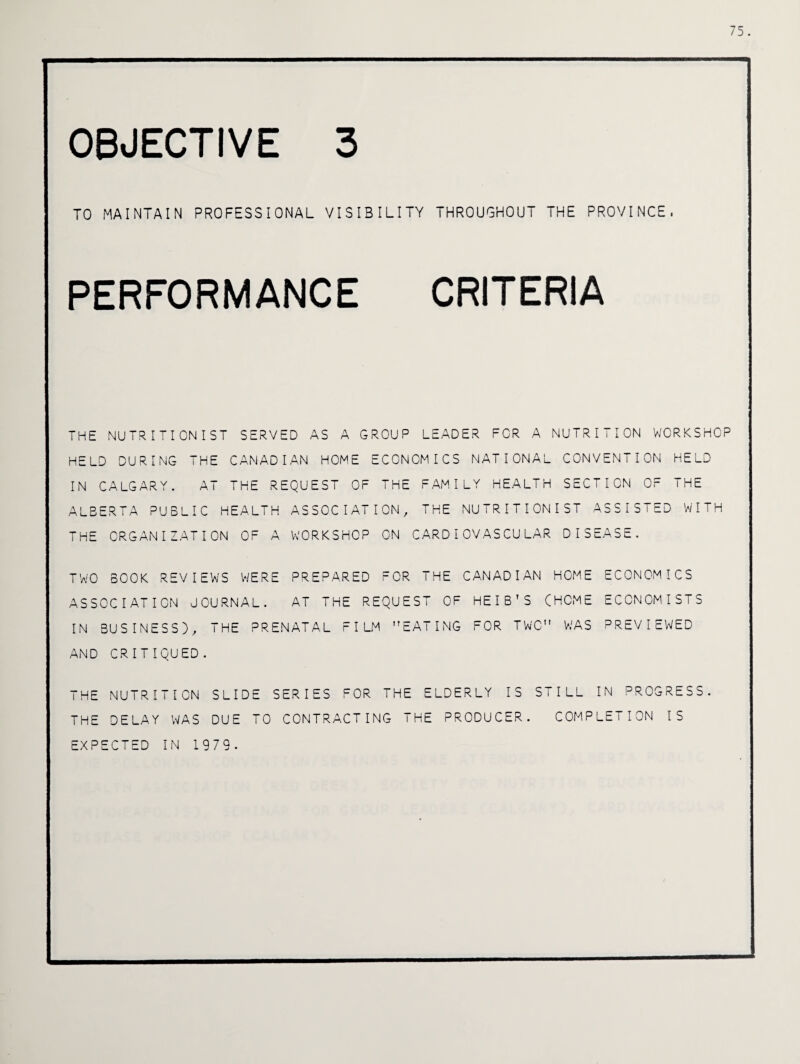 75. OBJECTIVE 3 TO MAINTAIN PROFESSIONAL VISIBILITY THROUGHOUT THE PROVINCE. PERFORMANCE CRITERIA THE NUTRITIONIST SERVED AS A GROUP LEADER FOR A NUTRITION WORKSHOP HELD DURING THE CANADIAN HOME ECONOMICS NATIONAL CONVENTION HELD IN CALGARY. AT THE REQUEST OF THE FAMILY HEALTH SECTION OF THE ALBERTA PUBLIC HEALTH ASSOCIATION, THE NUTRITIONIST ASSISTED WITH THE ORGANIZATION OF A WORKSHOP ON CARDIOVASCULAR DISEASE. TWO BOOK REVIEWS WERE PREPARED FOR THE CANADIAN HOME ECONOMICS ASSOCIATION JOURNAL. AT THE REQUEST OF HEIB’S (HOME ECONOMISTS IN BUSINESS), THE PRENATAL FILM EATING FOR TWO WAS PREVIEWED AND CRITIQUED. THE NUTRITION SLIDE SERIES FOR THE ELDERLY IS STILL IN PROGRESS. THE DELAY WAS DUE TO CONTRACTING THE PRODUCER. COMPLETION IS EXPECTED IN 1979-