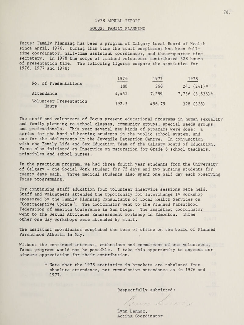 1978 ANNUAL REPORT FOCUS: FAMILY PLANNING 78. Focus: Family Planning has been a program of Calgary Local Board of Health since April, 1976. During this time the staff complement has been full¬ time coordinator, half-time assistant coordinator, and three-quarter time secretary. In 1978 the corps of trained volunteers contributed 328 hours of presentation time. The following figures compare the statistics for 1976, 1977 and 1978: 1976 1977 1978 No. of Presentations 180 268 241 (241)* Attendance 4,452 7,299 7,736 (3,538)* Volunteer Presentation Hours 192.5 456.75 328 (328) The staff and volunteers of Focus present educational programs in human sexuality and family planning to school classes, community groups, special needs groups and professionals. This year several new kinds of programs were done: a series for the hard of hearing students in the public school system, and one for the adolescents in the Juvenile Detention Centre. In conjunction with the Family Life and Sex Education Team of the Calgary Board of Education, Focus also initiated an Inservice on maturation for Grade 6 school teachers, principles and school nurses. In the practicum program, we had three fourth year students from the University of Calgary - one Social Work student for 75 days and two nursing students for twenty days each. Three medical students also spent one half day each observing Focus programming. For continuing staff education four volunteer inservice sessions were held. Staff and volunteers attended the Opportunity for Interchange IV Workshop sponsored by the Family Planning Consultants of Local Health Services on Contraceptive Update. The coordinator went to the Planned Parenthood Federation of America Conference in San Diego. The assistant coordinator went to the Sexual Attitudes Reassessment Workshop in Edmonton. Three other one day workshops were attended by staff. The assistant coordinator completed the term of office on the board of Planned Parenthood Alberta in May. Without the continued interest, enthusiasm and commitment of our volunteers, Focus programs would not be possible. I take this opportunity to express our sincere appreciation for their contribution. * Note that the 1978 statistics in brackets are tabulated from absolute attendance, not cummulative attendance as in 1976 and 1977. Respectfully submitted: Lynn Lennox, Acting Coordinator