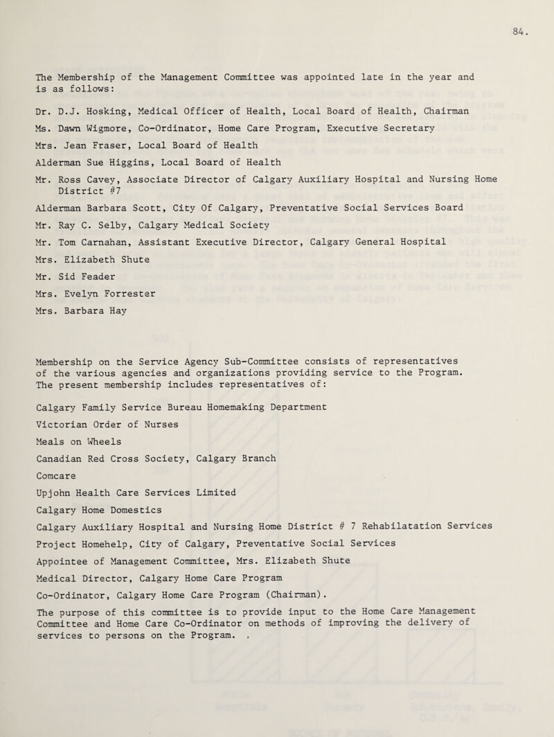84. The Membership of the Management Committee was appointed late in the year and is as follows: Dr. D.J. Hosking, Medical Officer of Health, Local Board of Health, Chairman Ms. Dawn Wigmore, Co-Ordinator, Home Care Program, Executive Secretary Mrs. Jean Fraser, Local Board of Health Alderman Sue Higgins, Local Board of Health Mr. Ross Cavey, Associate Director of Calgary Auxiliary Hospital and Nursing Home District #7 Alderman Barbara Scott, City Of Calgary, Preventative Social Services Board Mr. Ray C. Selby, Calgary Medical Society Mr. Tom Carnahan, Assistant Executive Director, Calgary General Hospital Mrs. Elizabeth Shute Mr. Sid Feader Mrs. Evelyn Forrester Mrs. Barbara Hay Membership on the Service Agency Sub-Committee consists of representatives of the various agencies and organizations providing service to the Program. The present membership includes representatives of: Calgary Family Service Bureau Homemaking Department Victorian Order of Nurses Meals on Wheels Canadian Red Cross Society, Calgary Branch Comcare Upjohn Health Care Services Limited Calgary Home Domestics Calgary Auxiliary Hospital and Nursing Home District # 7 Rehabilatation Services Project Homehelp, City of Calgary, Preventative Social Services Appointee of Management Committee, Mrs. Elizabeth Shute Medical Director, Calgary Home Care Program Co-Ordinator, Calgary Home Care Program (Chairman). The purpose of this committee is to provide input to the Home Care Management Committee and Home Care Co-Ordinator on methods of improving the delivery of services to persons on the Program.
