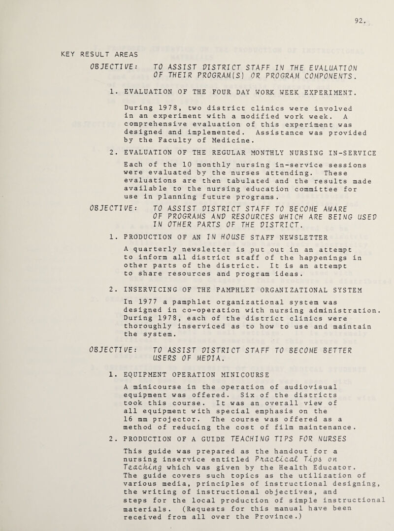 92. KEY RESULT AREAS OBJECTIVE: TO ASSIST VISTRICT STAFF IN THE EVALUATION OF THEIR PROGRAM(S] OR PROGRAM COMPONENTS. 1. EVALUATION OF THE FOUR DAY WORK WEEK EXPERIMENT. During 1978, two district clinics were involved in an experiment with a modified work week. A comprehensive evaluation of this experiment was designed and implemented. Assistance was provided by the Faculty of Medicine. 2. EVALUATION OF THE REGULAR MONTHLY NURSING IN-SERVICE Each of the 10 monthly nursing in-service sessions were evaluated by the nurses attending. These evaluations are then tabulated and the results made available to the nursing education committee for use in planning future programs. OBJECTIVE: TO ASSIST VISTRICT STAFF TO BECOME AWARE OF PROGRAMS ANV RESOURCES WHICH ARE BEING USEV IN OTHER PARTS OF THE VISTRICT. 1. PRODUCTION OF AN IN HOUSE STAFF NEWSLETTER A quarterly newsletter is put out in an attempt to inform all district staff of the happenings in other parts of the district. It is an attempt to share resources and program ideas. 2. INSERVICING OF THE PAMPHLET ORGANIZATIONAL SYSTEM In 1977 a pamphlet organizational system was designed in co-operation with nursing administration. During 1978, each of the district clinics were thoroughly inserviced as to how to use and maintain the system. OBJECTIVE: TO ASSIST VISTRICT STAFF TO BECOME BETTER USERS OF MEVIA. 1. EQUIPMENT OPERATION MINICOURSE A minicourse in the operation of audiovisual equipment was offered. Six of the districts took this course. It was an overall view of all equipment with special emphasis on the 16 mm projector. The course was offered as a method of reducing the cost of film maintenance. 2. PRODUCTION OF A GUIDE TEACHING TIPS FOR NURSES This guide was prepared as the handout for a nursing inservice entitled Pn.ac.tT cat Ttp-i on TQ.CLcktng which was given by the Health Educator. The guide covers such topics as the utilization of various media, principles of instructional designing, the writing of instructional objectives, and steps for the local production of simple instructional materials. (Requests for this manual have been received from all over the Province.)