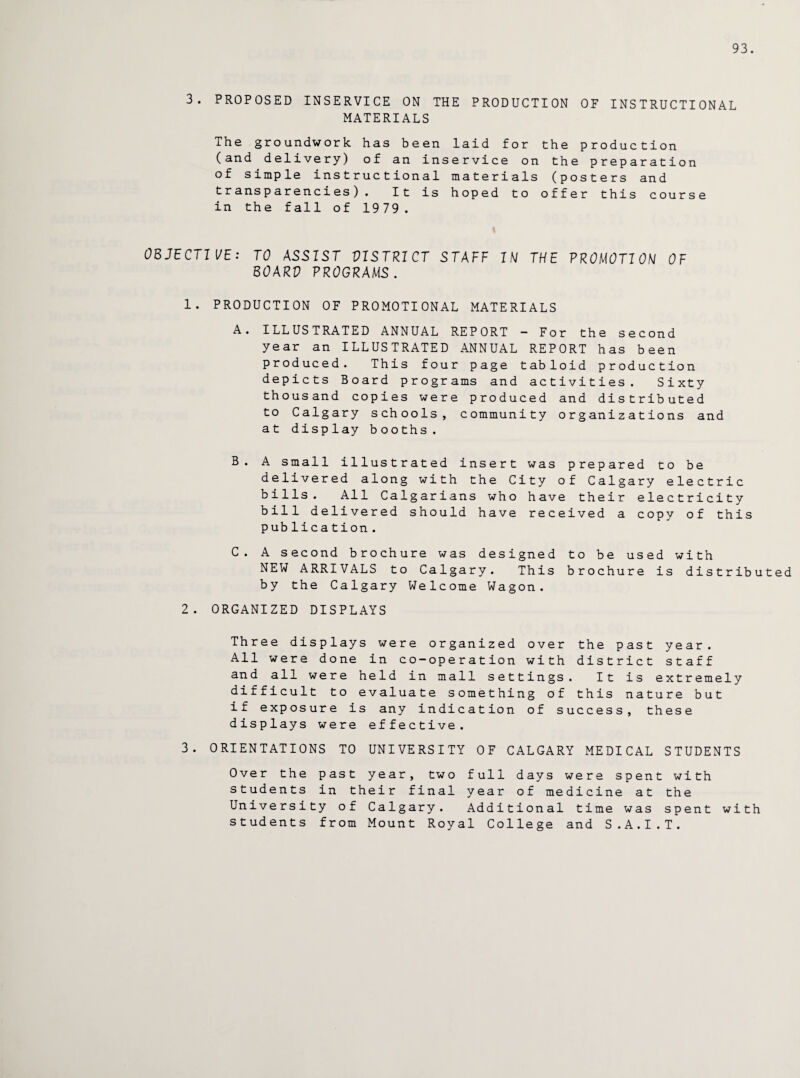 93. 3. PROPOSED INSERVICE ON THE PRODUCTION OF INSTRUCTIONAL MATERIALS The groundwork has been laid for the production (and delivery) of an inservice on the preparation of simple instructional materials (posters and transparencies). It is hoped to offer this course in the fall of 1979. OBJECTIVE: TO ASSIST VISTRICT STAFF IN THE PROMOTION OF BOARV PROGRAMS. 1. PRODUCTION OF PROMOTIONAL MATERIALS A. ILLUSTRATED ANNUAL REPORT — For the second year an ILLUSTRATED ANNUAL REPORT has been produced. This four page tabloid production depicts Board programs and activities. Sixty thousand copies were produced and distributed to Calgary schools, community organizations and at display booths. B. A small illustrated insert was prepared to be delivered along with the City of Calgary electric bills. All Calgarians who have their electricity bill delivered should have received a copy of this publication. C. A second brochure was designed to be used with NEW ARRIVALS to Calgary. This brochure is distributed by the Calgary Welcome Wagon. 2. ORGANIZED DISPLAYS Three displays were organized over the past year. All were done in co-operation with district staff and all were held in mall settings. It is extremely difficult to evaluate something of this nature but if exposure is any indication of success, these displays were effective. 3. ORIENTATIONS TO UNIVERSITY OF CALGARY MEDICAL STUDENTS Over the past year, two full days were spent with students in their final year of medicine at the University of Calgary. Additional time was spent with students from Mount Royal College and S.A.I.T.