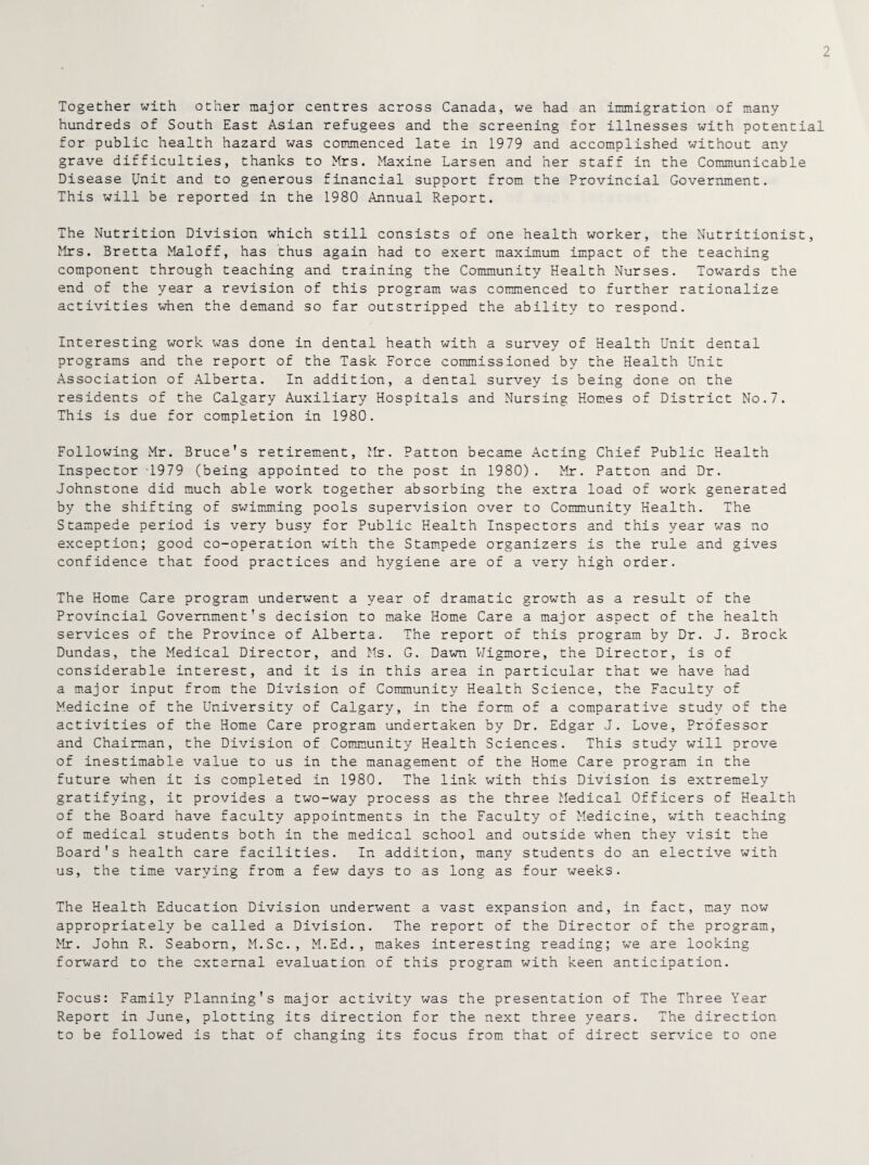 2 Together with other major centres across Canada, we had an immigration of many hundreds of South East Asian refugees and the screening for illnesses with potential for public health hazard was commenced late in 1979 and accomplished without any grave difficulties, thanks to Mrs. Maxine Larsen and her staff in the Communicable Disease Unit and to generous financial support from the Provincial Government. This will be reported in the 1980 Annual Report. The Nutrition Division which still consists of one health worker, the Nutritionist, Mrs. Bretta Maloff, has thus again had to exert maximum impact of the teaching component through teaching and training the Community Health Nurses. Towards the end of the year a revision of this program was commenced to further rationalize activities when the demand so far outstripped the ability to respond. Interesting work was done in dental heath with a survey of Health Unit dental programs and the report of the Task Force commissioned by the Health Unit Association of Alberta. In addition, a dental survey is being done on the residents of the Calgary Auxiliary Hospitals and Nursing Homes of District No.7. This is due for completion in 1980. Following Mr. Bruce’s retirement, Mr. Patton became Acting Chief Public Health Inspector T979 (being appointed to the post in 1980). Mr. Patton and Dr. Johnstone did much able work together absorbing the extra load of work generated by the shifting of swimming pools supervision over to Community Health. The Stampede period is very busy for Public Health Inspectors and this year was no exception; good co-operation with the Stampede organizers is the rule and gives confidence that food practices and hygiene are of a very high order. The Home Care program underwent a year of dramatic growth as a result of the Provincial Government's decision to make Home Care a major aspect of the health services of the Province of Alberta. The report of this program by Dr. J. Brock Dundas, the Medical Director, and Ms. G. Dawn Wigmore, the Director, is of considerable interest, and it is in this area in particular that we have had a major input from the Division of Community Health Science, the Faculty of Medicine of the University of Calgary, in the form of a comparative study of the activities of the Home Care program undertaken by Dr. Edgar J. Love, Professor and Chairman, the Division of Community Health Sciences. This study will prove of inestimable value to us in the management of the Home Care program in the future when it is completed in 1980. The link with this Division is extremely gratifying, it provides a two-way process as the three Medical Officers of Health of the Board have faculty appointments in the Faculty of Medicine, with teaching of medical students both in the medical school and outside when they visit the Board's health care facilities. In addition, many students do an elective with us, the time varying from a few days to as long as four weeks. The Health Education Division underwent a vast expansion and, in fact, may now appropriately be called a Division. The report of the Director of the program, Mr. John R. Seaborn, M.Sc., M.Ed., makes interesting reading; we are looking forward to the external evaluation of this program with keen anticipation. Focus: Family Planning's major activity was the presentation of The Three Year Report in June, plotting its direction for the next three years. The direction to be followed is that of changing its focus from that of direct service to one