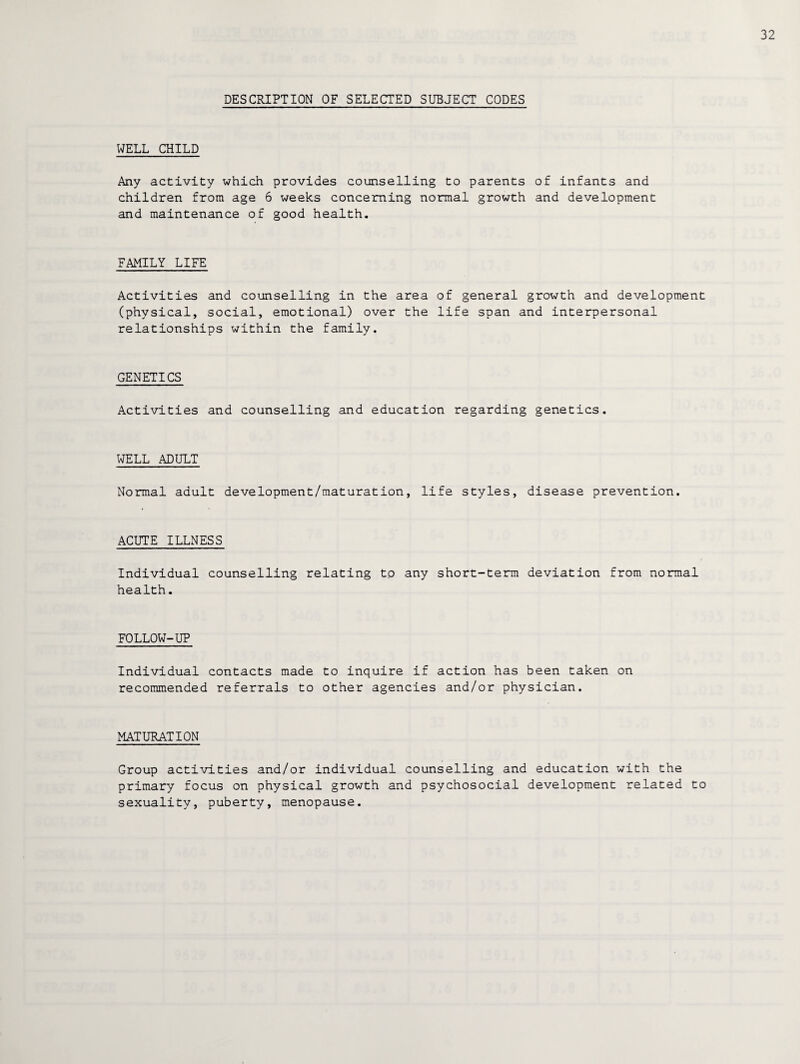DESCRIPTION OF SELECTED SUBJECT CODES WELL CHILD Any activity which provides counselling to parents of infants and children from age 6 weeks concerning normal growth and development and maintenance of good health. FAMILY LIFE Activities and counselling in the area of general growth and development (physical, social, emotional) over the life span and interpersonal relationships within the family. GENETICS Activities and counselling and education regarding genetics. WELL ADULT Normal adult development/maturation, life styles, disease prevention. ACUTE ILLNESS Individual counselling relating to any short-term deviation from normal health. FOLLOW-UP Individual contacts made to inquire if action has been taken on recommended referrals to other agencies and/or physician. MATURATION Group activities and/or individual counselling and education with the primary focus on physical growth and psychosocial development related to sexuality, puberty, menopause.
