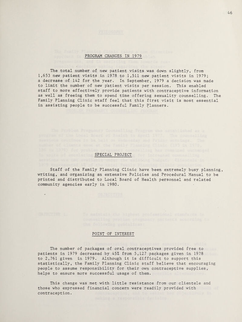 PROGRAM CHANGES IN 1979 The total number of new patient visits was down slightly, from 1,653 new patient visits in 1978 to 1,511 new patient visits in 1979; a decrease of 142 for the year. In September, 1979 a decision was made to limit the number of new patient visits per session. This enabled staff to more effectively provide patients with contraceptive information as well as freeing them to spend time offering sexuality counselling. The Family Planning Clinic staff feel that this first visit is most essential in assisting people to be successful Family Planners. SPECIAL PROJECT Staff of the Family Planning Clinic have been extremely busy planning, writing, and organizing an extensive Policies and Procedural Manual to be printed and distributed to Local Board of Health personnel and related community agencies early in 1980. POINT OF INTEREST The number of packages of oral contraceptives provided free to patients in 1979 decreased by 45% from 5,127 packages given in 1978 to 2,761 given in 1979. Although it is difficult to support this statistically, the Family Planning Clinic staff believe that encouraging people to assume responsibility for their own contraceptive supplies, helps to ensure more successful usage of them. This change was met with little resistance from our clientele and those who expressed financial concern were readily provided with contraception.