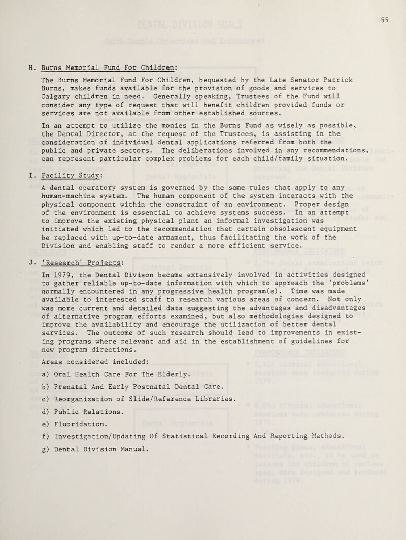 H. Burns Memorial Fund For Children: The Burns Memorial Fund For Children, bequested by the Late Senator Patrick Burns, makes funds available for the provision of goods and services to Calgary children in need. Generally speaking, Trustees of the Fund will consider any type of request that will benefit children provided funds or services are not available from other established sources. In an attempt to utilize the monies in the Bums Fund as wisely as possible, the Dental Director, at the request of the Trustees, is assisting in the consideration of individual dental applications referred from both the public and private sectors. The deliberations involved in any recommendations can represent particular complex problems for each child/family situation. I. Facility Study: A dental operatory system is governed by the same rules that apply to any human-machine system. The human component of the system interacts with the physical component within the constraint of an environment. Proper design of the environment is essential to achieve systems success. In an attempt to improve the existing physical plant an informal investigation was initiated which led to the recommendation that certain obsolescent equipment be replaced with up-to-date armament, thus facilitating the work of the Division and enabling staff to render a more efficient service. J. ,Researcht Projects: In 1979, the Dental Divison became extensively involved in activities designed to gather reliable up-to-date information with which to approach the 'problems normally encountered in any progressive health program(s). Time was made available to interested staff to research various areas of concern. Not only was more current and detailed data suggesting the advantages and disadvantages of alternative program efforts examined, but also methodologies designed to improve the availability and encourage the utilization of better dental services. The outcome of such research should lead to improvements in exist¬ ing programs where relevant and aid in the establishment of guidelines for new program directions. Areas considered included: a) Oral Health Care For The Elderly. b) Prenatal And Early Postnatal Dental Care. c) Reorganization of Slide/Reference Libraries. d) Public Relations. e) Fluoridation. f) Investigation/Updating Of Statistical Recording And Reporting Methods. g) Dental Division Manual.