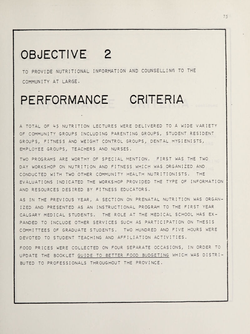 75 OBJECTIVE 2 TO PROVIDE NUTRITIONAL INFORMATION AND COUNSELLING TO THE COMMUNITY AT LARGE, PERFORMANCE CRITERIA A TOTAL OF 45 NUTRITION LECTURES WERE DELIVERED TO A WIDE VARIETY OF COMMUNITY GROUPS INCLUDING PARENTING GROUPS, STUDENT RESIDENT GROUPS, FITNESS AND WEIGHT CONTROL GROUPS, DENTAL HYGIENISTS, EMPLOYEE GROUPS, TEACHERS AND NURSES. TWO PROGRAMS ARE WORTHY OF SPECIAL MENTION. FIRST WAS THE TWO DAY WORKSHOP ON NUTRITION AND FITNESS WHICH WAS ORGANIZED AND CONDUCTED WITH TWO OTHER COMMUNITY HEALTH NUTRITIONISTS. THE EVALUATIONS INDICATED THE WORKSHOP PROVIDED THE TYPE OF INFORMATION AND RESOURCES DESIRED BY FITNESS EDUCATORS. AS IN THE PREVIOUS YEAR, A SECTION ON PRENATAL NUTRITION WAS ORGAN¬ IZED AND PRESENTED AS AN INSTRUCTIONAL PROGRAM TO THE FIRST YEAR CALGARY MEDICAL STUDENTS. THE ROLE AT THE MEDICAL SCHOOL HAS EX¬ PANDED TO INCLUDE OTHER SERVICES SUCH AS PARTICIPATION ON THESIS COMMITTEES OF GRADUATE STUDENTS. TWO HUNDRED AND FIVE HOURS WERE DEVOTED TO STUDENT TEACHING AND AFFILIATION ACTIVITIES. FOOD PRICES WERE COLLECTED ON FOUR SEPARATE OCCASIONS, IN ORDER TO UPDATE THE BOOKLET GUIDE TO BETTER FOOD BUDGETING WHICH WAS DISTRI¬ BUTED TO PROFESSIONALS THROUGHOUT THE PROVINCE.