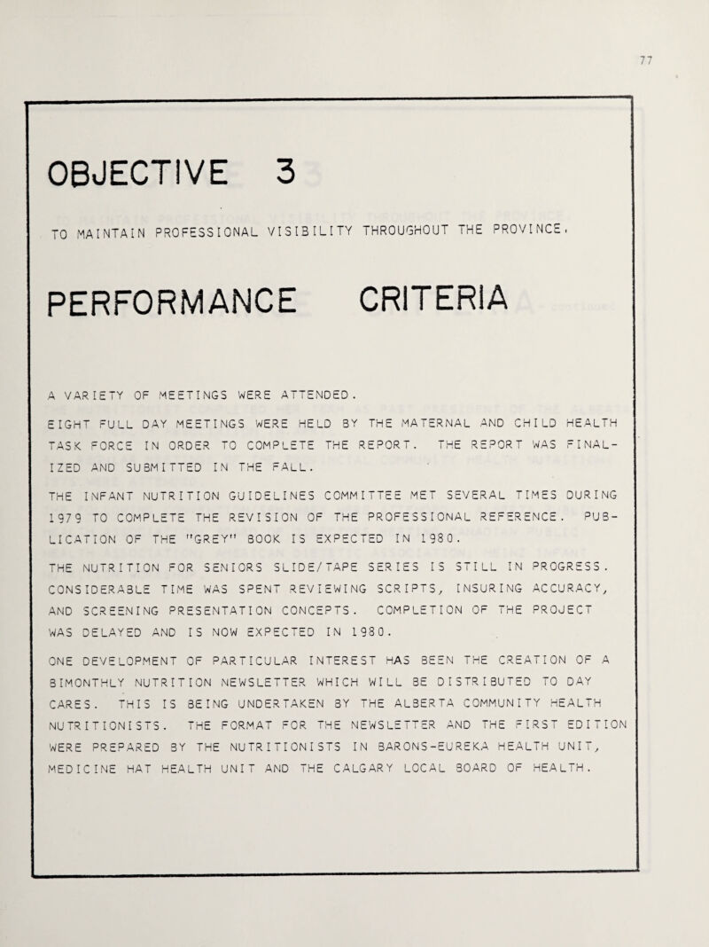 TO MAINTAIN PROFESSIONAL VISIBILITY THROUGHOUT THE PROVINCE. PERFORMANCE CRITERIA A VARIETY OF MEETINGS WERE ATTENDED. EIGHT FULL DAY MEETINGS WERE HELD 3Y THE MATERNAL AND CHILD HEALTH TASK FORCE IN ORDER TO COMPLETE THE REPORT. THE REPORT WAS FINAL¬ IZED AND SUBMITTED IN THE FALL. THE INFANT NUTRITION GUIDELINES COMMITTEE MET SEVERAL TIMES DURING 1979 TO COMPLETE THE REVISION OF THE PROFESSIONAL REFERENCE. PUB¬ LICATION OF THE r,GREY BOOK IS EXPECTED IN 1 98 0. THE NUTRITION FOR SENIORS SLIDE/TAPE SERIES IS STILL IN PROGRESS. CONSIDERABLE TIME WAS SPENT REVIEWING SCRIPTS, INSURING ACCURACY, AND SCREENING PRESENTATION CONCEPTS. COMPLETION OF THE PROJECT WAS DELAYED AND IS NOW EXPECTED IN 1980. ONE DEVELOPMENT OF PARTICULAR INTEREST HAS BEEN THE CREATION OF A BIMONTHLY NUTRITION NEWSLETTER WHICH WILL 3E DISTRIBUTED TO DAY CARES. THIS IS BEING UNDERTAKEN BY THE ALBERTA COMMUNITY HEALTH NUTRITIONISTS. THE FORMAT FOR THE NEWSLETTER AND THE FIRST EDITION WERE PREPARED BY THE NUTRITIONISTS IN BARONS-EUREKA HEALTH UNIT, MEDICINE HAT HEALTH UNIT AND THE CALGARY LOCAL BOARD OF HEALTH.