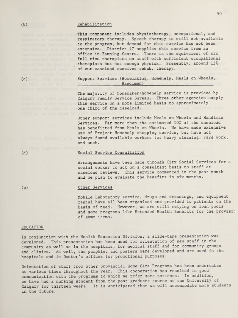 90 (b) Rehabilitation This component includes physiotherapy, occupational, and respiratory therapy. Speech therapy is still not available to the program, but demand for this service has not been extensive. District #7 supplies this service from an office in Fanning Centre. There is the equivalent of six full-time therapists on staff with sufficient occupational therapists but not enough physios. Presently, around 15% of our caseload receives rehab, therapy. (c) Support Services (Homemaking, Homehelp, Meals on Wheels, Handiman) The majority of homemaker/homehelp service is provided by Calgary Family Service Bureau. Three other agencies supply this service on a more limited basis to approximately one third of the caseload. Other support services include Meals on Wheels and Handiman Services. Far more than the estimated 10% of the caseload has benefitted from Meals on Wheels. We have made extensive use of Project Homehelp shopping service, but have not always found available workers for heavy cleaning, yard work, and such. (d) Social Service Consultation Arrangements have been made through City Social Services for a social worker to act on a consultant basis to staff at caseload reviews. This service commenced in the past month and we plan to evaluate the benefits in six months. (e) Other Services Mobile Laboratory service, drugs and dressings, and equipment rental have all been organized and provided to patients on the basis of need. However, we are still relying on loan pools and some programs like Extended Health Benefits for the provisic of some items. EDUCATION In conjunction with the Health Education Division, a slide-tape presentation was developed. This presentation has been used for orientation of new staff in the community as well as in the hospitals, for medical staff and for community groups and clinics. As well, the pamphlet and posters were developed and are used in the hospitals and in Doctor’s offices for promotional purposes. Orientation of staff from other provincial Home Care Programs has been undertaken at various times throughout the year. This cooperation has resulted in good communication with the programs to which we refer some patients. In addition, we have had a nursing student from the post graduate course at the University of Calgary for thirteen weeks. It is anticipated that we will accommodate more students in the future.