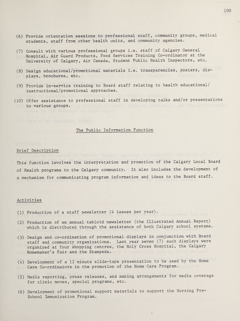 100 (6) Provide orientation sessions to professional staff, community groups, medical students, staff from other health units, and community agencies. (7) Consult with various professional groups i.e. staff of Calgary General Hospital, Air Guard Products, Food Services Training Co-ordinator at the University of Calgary, Air Canada, Student Public Health Inspectors, etc. (8) Design educational/promotionai materials i.e. transparencies, posters, dis¬ plays, brochures, etc. (9) Provide in-service training to Board staff relating to health educational/ instructional/promotional approaches. (10) Offer assistance to professional staff in developing talks and/or presentations to various groups. The Public Information Function Brief Description This function involves the interpretation and promotion of the Calgary Local Board of Health programs to the Calgary community. It also includes the development of a mechanism for communicating program information and ideas to the Board staff. Activities (1) Production of a staff newsletter (4 issues per year). (2) Production of an annual tabloid newsletter (the Illustrated Annual Report) which is distributed through the assistance of both Calgary school systems. (3) Design and co-ordination of promotional displays in conjunction with Board staff and community organizations. Last year seven (7) such displays were organized at four shopping centres, the Holy Cross Hospital, the Calgary Homemaker’s Fair and the Stampede. (4) Development of a 12 minute slide-tape presentation to be used by the Home Care Co-ordinators in the promotion of the Home Care Program. (5) Media reporting, press releases, and making arrangements for media coverage for clinic moves, special programs, etc. (6) Development of promotional support materials to support the Nursing Pre- School Immunization Program.