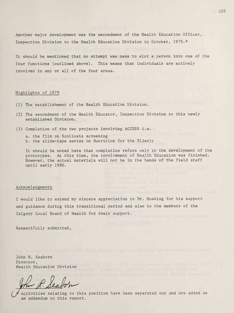 Another major development was the secondment of the Health Education Officer, Inspection Division to the Health Education Division in October, 1979.* It should be mentioned that no attempt was made to slot a person into one of the four functions (outlined above). This means that individuals are actively involved in any or all of the four areas. Highlights of 1979 (1) The establishment of the Health Education Division. (2) The secondment of the Health Educator, Inspection Division to this newly established Division. (3) Completion of the two projects involving ACCESS i.e. a. the film on Scoliosis screening b. the slide-tape series on Nutrition for the Elderly It should be noted here that completion refers only to the development of the prototypes. At this time, the involvement of Health Education was finished. However, the actual materials will not be in the hands of the field staff until early 1980. Acknowledgments Hosking for his support to the members of the Respectfully submitted. I would like to extend my sincere appreciation to Dr. and guidance during this transitional period and also Calgary Local Board of Health for their support. John R. Seaborn Director, Health Education Division Activities relating to this position have been separated out and are added as an addendum to this report.