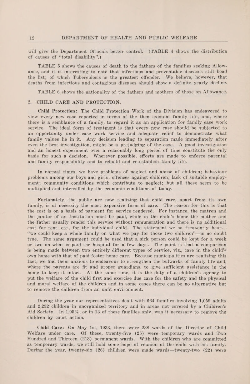 will give the Department Officials better control. (TABLE 4 shows the distribution of causes of “total disability”.) TABLE 5 shows the causes of death to the fathers of the families seeking Allow¬ ance, and it is interesting to note that infectious and preventable diseases still head the list; of which Tuberculosis is the greatest offender. We believe, however, that deaths from infectious and contagious diseases should show a definite yearly decline. TABLE 6 shows the nationality of the fathers and mothers of those on Allowance. 2. CHILD CARE AND PROTECTION. Child Protection: The Child Protection Work of the Division has endeavored to view every new case reported in terms of the then existent family life, and, where there is a semblance of a family, to regard it as an application for family case work service. The ideal form of treatment is that every new case should be subjected to an opportunity under case work service and adequate relief to demonstrate what family values lie in it. Any decision leading to separation made immediately after even the best investigation, might be a prejudging of the case. A good investigation and an honest experiment over a reasonably long period of time constitute the only basis for such a decision. Wherever possible, efforts are made to enforce parental and family responsibility and to rebuild and re-establish family life. In normal times, we have problems of neglect and abuse of children; behaviour problems among our boys and girls; offences against children; lack of suitable employ¬ ment; community conditions which contribute to neglect; but all these seem to be multiplied and intensified by the economic conditions of today. Fortunately, the public are now realizing that child care, apart from its own family, is of necessity the most expensive form of care. The reason for this is that the cost is on a basis of payment for service rendered. For instance, the matron and the janitor of an Institution must be paid, while in the child’s home the mother and the father usually render this service without remuneration and there is no additional cost for rent, etc., for the individual child. The statement we so frequently hear— - “we could keep a whole family on what we pay for those two children”—is no doubt true. The same argument could be used that a sick person could be kept for a week or two on what is paid the hospital for a few days. The point is that a comparison is being made between two entirely different types of service, viz., care in the child’s own home with that of paid foster home care. Because municipalities are realizing this fact, we find them anxious to endeavour to strengthen the bulwarks of family life and, where the parents are fit and proper guardians, to give sufficient assistance in the home to keep it intact. At the same time, it is the duty of a children’s agency to put the welfare of the child first and exercise due care for the safety and the physical and moral welfare of the children and in some cases there, can be no alternative but to remove the children from an unfit environment. During the year our representatives dealt with 664 families involving 1,059 adults and 2,232 children in unorganized territory and in areas not covered by a Children’s Aid Society. In 1.95%, or in 13 of these families only, was it necessary to remove the children by court action. Child Care: On May 1st, 1933, there were 238 wards of the Director of Child Welfare under care. Of these, twenty-five (25) were temporary wards and Two Hundred and Thirteen (213) permanent wards. With the children who are committed as temporary wards, we still hold some hope of reunion of the child with his family. During the year, twenty-six (26) children were made wards—twenty-two (22) were