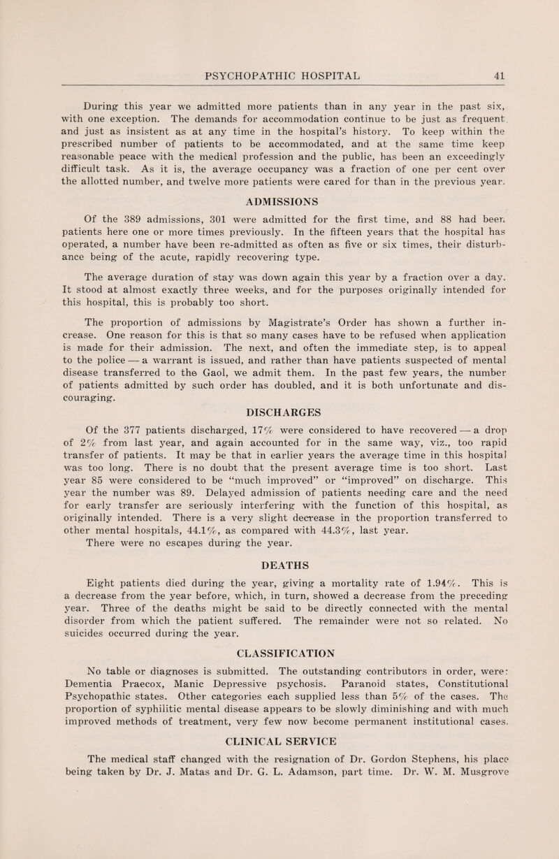 During this year we admitted more patients than in any year in the past six, with one exception. The demands for accommodation continue to be just as frequent and just as insistent as at any time in the hospital’s history. To keep within the prescribed number of patients to be accommodated, and at the same time keep reasonable peace with the medical profession and the public, has been an exceedingly difficult task. As it is, the average occupancy was a fraction of one per cent over the allotted number, and twelve more patients were cared for than in the previous year. ADMISSIONS Of the 389 admissions, 301 were admitted for the first time, and 88 had been patients here one or more times previously. In the fifteen years that the hospital has operated, a number have been re-admitted as often as five or six times, their disturb¬ ance being of the acute, rapidly recovering type. The average duration of stay was down again this year by a fraction over a day. It stood at almost exactly three weeks, and for the purposes originally intended for this hospital, this is probably too short. The proportion of admissions by Magistrate’s Order has shown a further in¬ crease. One reason for this is that so many cases have to be refused when application is made for their admission. The next, and often the immediate step, is to appeal to the police — a warrant is issued, and rather than have patients suspected of mental disease transferred to the Gaol, we admit them. In the past few years, the number of patients admitted by such order has doubled, and it is both unfortunate and dis¬ couraging. DISCHARGES Of the 377 patients discharged, 17 % were considered to have recovered — a drop of 2% from last year, and again accounted for in the same way, viz., too rapid transfer of patients. It may be that in earlier years the average time in this hospital was too long. There is no doubt that the present average time is too short. Last year 85 were considered to be “much improved” or “improved” on discharge. This year the number was 89. Delayed admission of patients needing care and the need for early transfer are seriously interfering with the function of this hospital, as originally intended. There is a very slight decrease in the proportion transferred to other mental hospitals, 44.1%, as compared with 44.3%, last year. There were no escapes during the year. DEATHS Eight patients died during the year, giving a mortality rate of 1.94%. This is a decrease from the year before, which, in turn, showed a decrease from the preceding year. Three of the deaths might be said to be directly connected with the mental disorder from which the patient suffered. The remainder were not so related. No suicides occurred during the year. CLASSIFICATION No table or diagnoses is submitted. The outstanding contributors in order, were: Dementia Praecox, Manic Depressive psychosis. Paranoid states, Constitutional Psychopathic states. Other categories each supplied less than 5% of the cases. The proportion of syphilitic mental disease appears to be slowly diminishing and with much improved methods of treatment, very few now become permanent institutional cases. CLINICAL SERVICE The medical staff changed with the resignation of Dr. Gordon Stephens, his place being taken by Dr. J. Matas and Dr. G. L. Adamson, part time. Dr. W. M. Musgrove