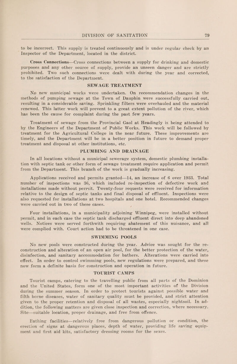 to be incorrect. This supply is treated continuously and is under regular check by an Inspector of the Department, located in the district. Cross Connections—Cross connections between a supply for drinking and domestic purposes and any other source of supply, provide an unseen danger and are strictly prohibited. Two such connections were dealt with during the year and corrected, to the satisfaction of the Department. SEWAGE TREATMENT No new municipal works were undertaken. On recommendation changes in the methods of pumping sewage at the Town of Dauphin were successfully carried out, resulting in a considerable saving. Sprinkling filters were overhauled and the material renewed. This latter work will prevent to a great extent pollution of the river, which has been the cause for complaint during the past few years. Treatment of sewage from the Provincial Gaol at Headingly is being attended to by the Engineers of the Department of Public Works. This work will be followed by treatment for the Agricultural College in the near future. These improvements are timely, and the Department will be in a better position in future to demand proper treatment and disposal at other institutions, etc. PLUMBING AND DRAINAGE In all locations without a municipal sewerage system, domestic plumbing installa¬ tion with septic tank or other form of sewage treatment require application and permit from the Department. This branch of the work is gradually increasing. Applications received and permits granted—14, an increase of 6 over 1933. Total number of inspections was 36, which included re-inspection of defective work and installations made without permit. Twenty-four requests were received for information relative to the design of septic tanks and final disposal of effluent. Inspections were also requested for installations at two hospitals and one hotel. Recommended changes were carried out in two of these cases. Four installations, in a municipality adjoining Winnipeg, were installed without permit, and in each case the septic tank discharged effluent direct into deep abandoned wells. Notices were served forthwith requiring abatement of this nuisance, and all were complied with. Court action had to be threatened in one case. SWIMMING POOLS No new pools were constructed during the year. Advice was sought for the re¬ construction and alteration of an open air pool, for the better protection of the water, disinfection, and sanitary accommodation for bathers. Alterations were carried into effect. In order to control swimming pools, new regulations were prepared, and these now form a definite basis for construction and operation in future. TOURIST CAMPS Tourist camps, catering to the travelling public from all parts of the Dominion and the United States, form one of the most important activities of the Division during the summer season. In order to protect tourists against possible water and filth borne diseases, water of sanitary quality must be provided, and strict attention given to the proper retention and disposal of all wastes, especially nightsoil. In ad¬ dition, the following matters are given close inspection and correction, where necessary. Site—suitable location, proper drainage, and free from offence. Bathing facilities—relatively free from dangerous pollution or condition, the erection of signs at dangerous places, depth of water, providing life saving equip¬ ment and first aid kits, satisfactory dressing rooms for the sexes.