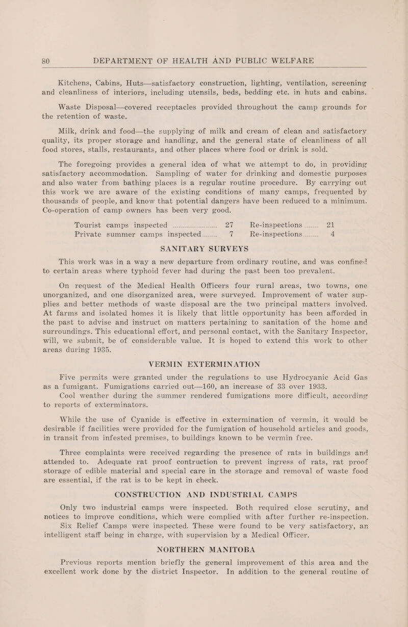 Kitchens, Cabins, Huts—satisfactory construction, lighting, ventilation, screening and cleanliness of interiors, including utensils, beds, bedding etc. in huts and cabins. Waste Disposal—covered receptacles provided throughout the camp grounds for the retention of waste. Milk, drink and food—the supplying of milk and cream of clean and satisfactory quality, its proper storage and handling, and the general state of cleanliness of all food stores, stalls, restaurants, and other places where food or drink is sold. The foregoing provides a general idea of what we attempt to do, in providing satisfactory accommodation. Sampling of water for drinking and domestic purposes and also water from bathing places is a regular routine procedure. By carrying out this work we are aware of the existing conditions of many camps, frequented by thousands of people, and know that potential dangers have been reduced to a minimum. Co-operation of camp owners has been very good. Tourist camps inspected _ 27 Re-inspections_ 21 Private summer camps inspected_ 7 Re-inspections_ 4 SANITARY SURVEYS This work was in a way a new departure from ordinary routine, and was confined to certain areas where typhoid fever had during the past been too prevalent. On request of the Medical Health Officers four rural areas, two towns, one unorganized, and one disorganized area, were surveyed. Improvement of water sup¬ plies and better methods of waste disposal are the two principal matters involved. At farms and isolated homes it is likely that little opportunity has been afforded in the past to advise and instruct on matters pertaining to sanitation of the home and surroundings. This educational effort, and personal contact, with the Sanitary Inspector, will, we submit, be of considerable value. It is hoped to extend this work to other areas during 1935. VERMIN EXTERMINATION Five permits were granted under the regulations to use Hydrocyanic Acid Gas as a fumigant. Fumigations carried out—160, an increase of 33 over 1933. Cool weather during the summer rendered fumigations more difficult, according to reports of exterminators. While the use of Cyanide is effective in extermination of vermin, it would be desirable if facilities were provided for the fumigation of household articles and goods, in transit from infested premises, to buildings known to be vermin free. Three complaints were received regarding the presence of rats in buildings and attended to. Adequate rat proof contruction to prevent ingress of rats, rat proof storage of edible material and special care in the storage and removal of waste food are essential, if the rat is to be kept in check. CONSTRUCTION AND INDUSTRIAL CAMPS Only two industrial camps were inspected. Both required close scrutiny, and notices to improve conditions, which were complied with after further re-inspection. Six Relief Camps were inspected. These were found to be very satisfactory, an intelligent staff being in charge, with supervision by a Medical Officer. NORTHERN MANITOBA Previous reports mention briefly the general improvement of this area and the excellent work done by the district Inspector. In addition to the general routine of