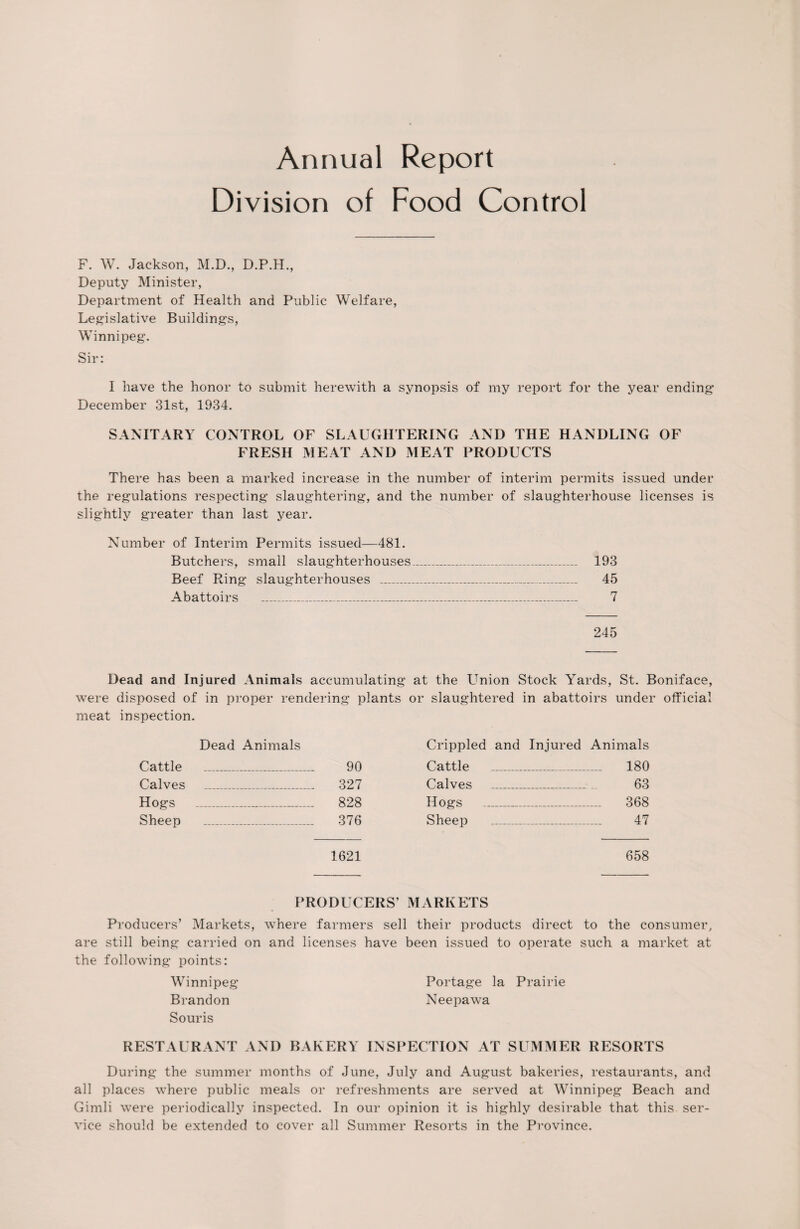 Division of Food Control F. W. Jackson, M.D., D.P.H., Deputy Minister, Department of Health and Public Welfare, Legislative Buildings, Winnipeg. Sir: I have the honor to submit herewith a synopsis of my report for the year ending December 31st, 1934. SANITARY CONTROL OF SLAUGHTERING AND THE HANDLING OF FRESH MEAT AND MEAT PRODUCTS There has been a marked increase in the number of interim permits issued under the regulations respecting slaughtering, and the number of slaughterhouse licenses is slightly greater than last year. Number of Interim Permits issued—481. Butchers, small slaughterhouses_ 193 Beef Ring slaughterhouses _ 45 Abattoirs __-_ 7 245 Dead and Injured Animals accumulating at the Union Stock Yards, St. Boniface, were disposed of in proper rendering plants or slaughtered in abattoirs under official meat inspection. Dead Animals Cattle _ 90 Calves _ 327 Hogs _ 828 Sheep _ 376 1621 Crippled and Injured Animals Cattle _ _ 180 Calves _ _ 63 Hogs 368 Sheep _ _ 47 658 PRODUCERS’ MARKETS Producers’ Markets, where farmers sell their products direct to the consumer, are still being carried on and licenses have been issued to operate such a market at the following points: Winnipeg Portage la Prairie Brandon Neepawa Souris RESTAURANT AND BAKERY INSPECTION AT SUMMER RESORTS During the summer months of June, July and August bakeries, restaurants, and all places where public meals or refreshments are served at Winnipeg Beach and Gimli were periodically inspected. In our opinion it is highly desirable that this ser¬ vice should be extended to cover all Summer Resorts in the Province.