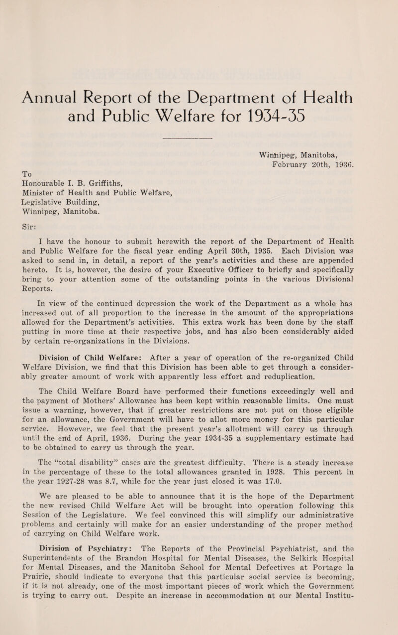 Annual Report of the Department of Health and Public Welfare for 1934-35 To Honourable I. B. Griffiths, Minister of Health and Public Welfare, Legislative Building, Winnipeg, Manitoba, Winnipeg, Manitoba, February 20th, 1936. Sir: I have the honour to submit herewith the report of the Department of Health and Public Welfare for the fiscal year ending April 30th, 1935. Each Division was asked to send «in, in detail, a report of the year’s activities and these are appended hereto. It is, however, the desire of your Executive Officer to briefly and specifically bring to your attention some of the outstanding points in the various Divisional Reports. In view of the continued depression the work of the Department as a whole has increased out of all proportion to the increase in the amount of the appropriations allowed for the Department’s activities. This extra work has been done by the staff putting in more time at their respective jobs, and has also been considerably aided by certain re-organizations in the Divisions. Division of Child Welfare: After a year of operation of the re-organized Child Welfare Division, we find that this Division has been able to get through a consider¬ ably greater amount of work with apparently less effort and reduplication. The Child Welfare Board have performed their functions exceedingly well and the payment of Mothers’ Allowance has been kept within reasonable limits. One must issue a warning, however, that if greater restrictions are not put on those eligible for an allowance, the Government will have to allot more money for this particular service. However, we feel that the present year’s allotment will carry us through until the end of April, 1936. During the year 1934-35 a supplementary estimate had to be obtained to carry us through the year. The “total disability” cases are the greatest difficulty. There is a steady increase in the percentage of these to the total allowances granted in 1928. This percent in the year 1927-28 was 8.7, while for the year just closed it was 17.0. We are pleased to be able to announce that it is the hope of the Department the new revised Child Welfare Act will be brought into operation following this Session of the Legislature. We feel convinced this will simplify our administrative problems and certainly will make for an easier understanding of the proper method of carrying on Child Welfare work. Division of Psychiatry: The Reports of the Provincial Psychiatrist, and the Superintendents of the Brandon Hospital for Mental Diseases, the Selkirk Hospital for Mental Diseases, and the Manitoba School for Mental Defectives at Portage la Prairie, should indicate to everyone that this particular social service is becoming, if it is not already, one of the most important pieces of work which the Government is trying to carry out. Despite an increase in accommodation at our Mental Institu-