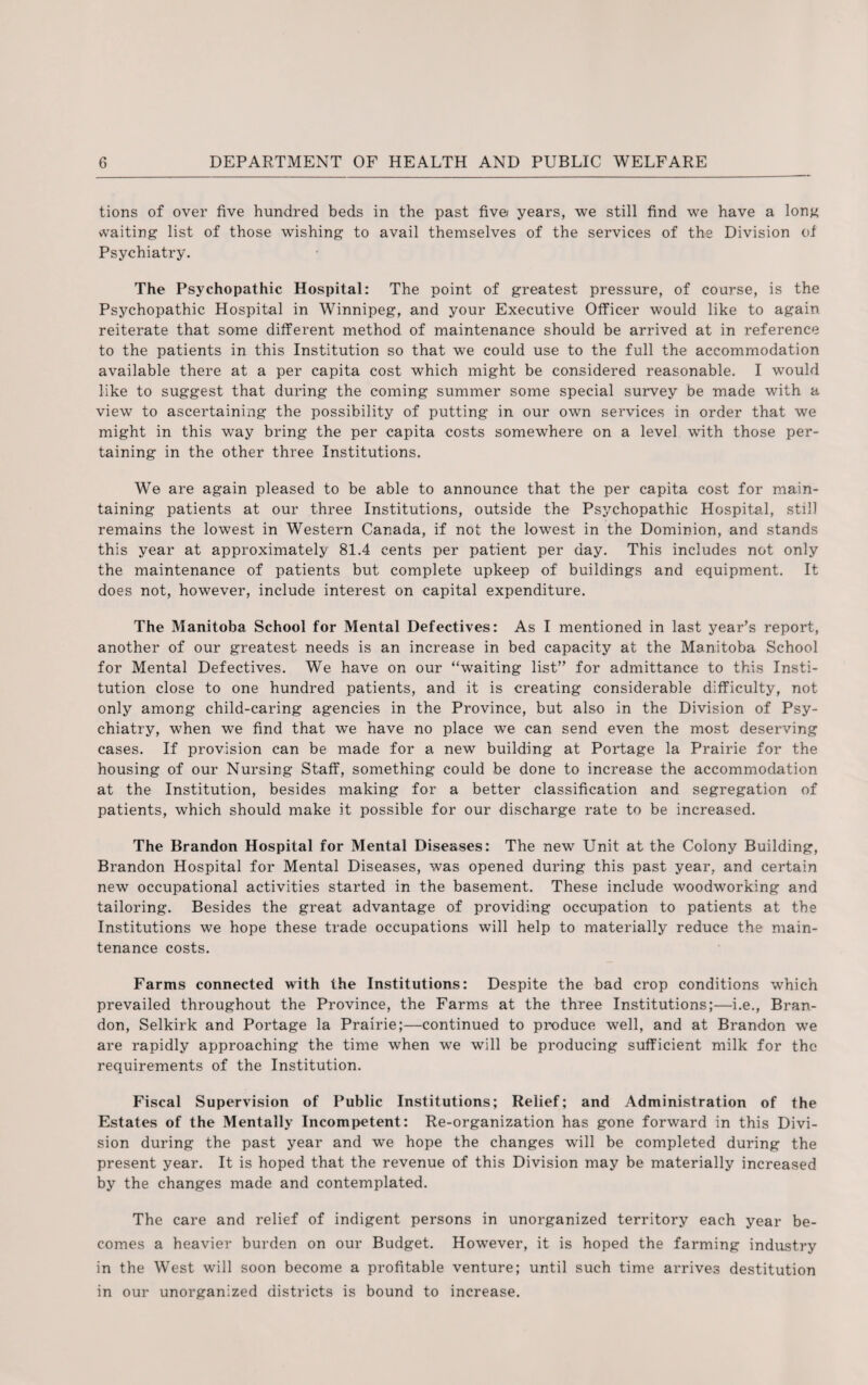 tions of over five hundred beds in the past five years, we still find we have a long waiting list of those wishing to avail themselves of the services of the Division of Psychiatry. The Psychopathic Hospital: The point of greatest pressure, of course, is the Psychopathic Hospital in Winnipeg, and your Executive Officer would like to again, reiterate that some different method of maintenance should be arrived at in reference to the patients in this Institution so that we could use to the full the accommodation available there at a per capita cost which might be considered reasonable. I would like to suggest that during the coming summer some special survey be made with a view to ascertaining the possibility of putting in our own services in order that we might in this way bring the per capita costs somewhere on a level with those per¬ taining in the other three Institutions. We are again pleased to be able to announce that the per capita cost for main¬ taining patients at our three Institutions, outside the Psychopathic Hospital, still remains the lowest in Western Canada, if not the lowest in the Dominion, and stands this year at approximately 81.4 cents per patient per day. This includes not only the maintenance of patients but complete upkeep of buildings and equipment. It does not, however, include interest on capital expenditure. The Manitoba School for Mental Defectives: As I mentioned in last year’s report, another of our greatest needs is an increase in bed capacity at the Manitoba School for Mental Defectives. We have on our “waiting list” for admittance to this Insti¬ tution close to one hundred patients, and it is creating considerable difficulty, not only among child-caring agencies in the Province, but also in the Division of Psy¬ chiatry, when we find that we have no place we can send even the most deserving cases. If provision can be made for a new building at Portage la Prairie for the housing of our Nursing Staff, something could be done to increase the accommodation at the Institution, besides making for a better classification and segregation of patients, which should make it possible for our discharge rate to be increased. The Brandon Hospital for Mental Diseases: The new Unit at the Colony Building, Brandon Hospital for Mental Diseases, was opened during this past year, and certain new occupational activities started in the basement. These include woodworking and tailoring. Besides the great advantage of providing occupation to patients at the Institutions we hope these trade occupations will help to materially reduce the main¬ tenance costs. Farms connected with the Institutions: Despite the bad crop conditions which prevailed throughout the Province, the Farms at the three Institutions;—i.e., Bran¬ don, Selkirk and Portage la Prairie;—continued to produce well, and at Brandon we are rapidly approaching the time when we will be producing sufficient milk for the requirements of the Institution. Fiscal Supervision of Public Institutions; Relief; and Administration of the Estates of the Mentally Incompetent: Re-organization has gone forward in this Divi¬ sion during the past year and we hope the changes will be completed during the present year. It is hoped that the revenue of this Division may be materially increased by the changes made and contemplated. The care and relief of indigent persons in unorganized territory each year be¬ comes a heavier burden on our Budget. However, it is hoped the farming industry in the West will soon become a profitable venture; until such time arrives destitution in our unorganized districts is bound to increase.