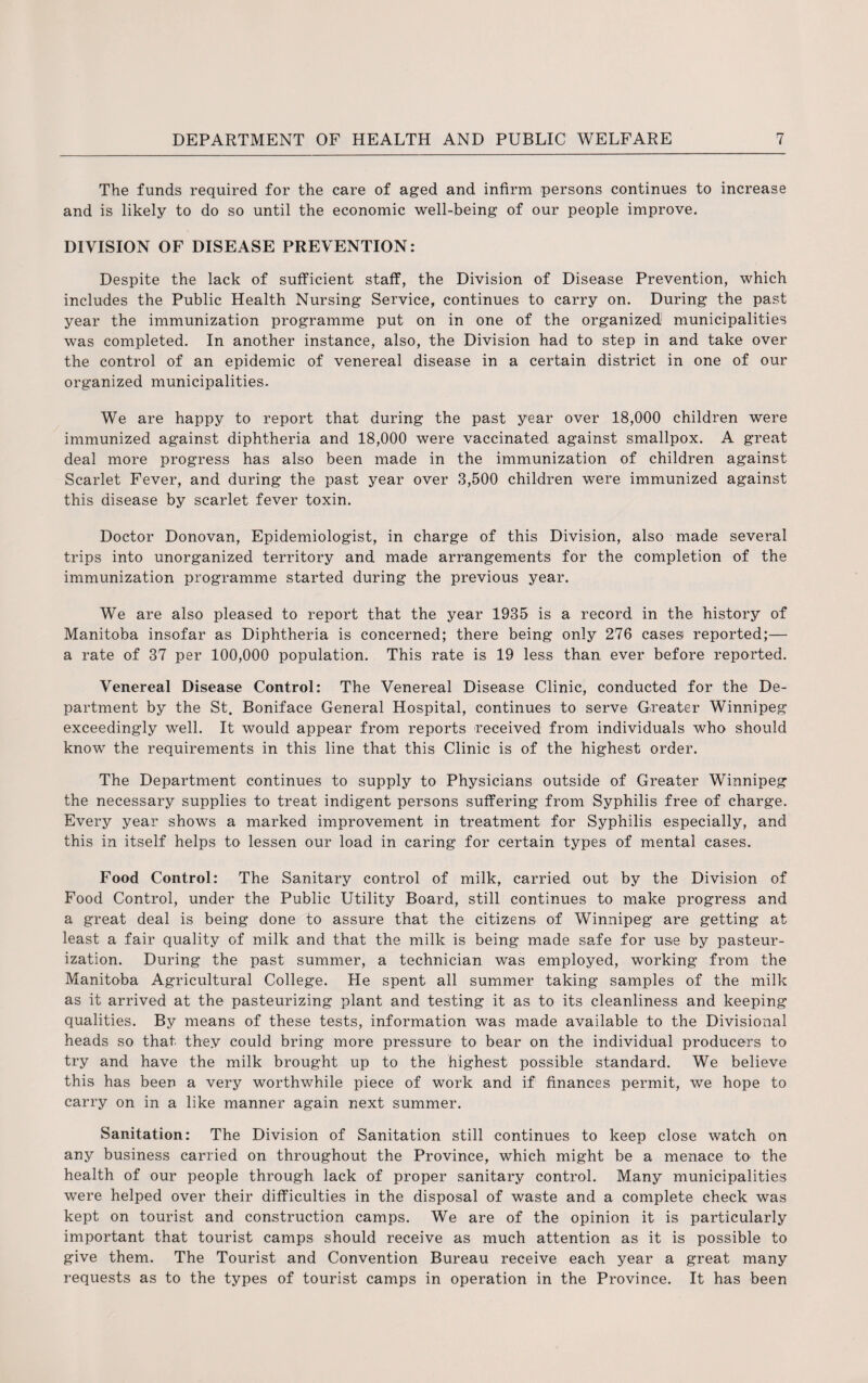 The funds required for the care of aged and infirm persons continues to increase and is likely to do so until the economic well-being of our people improve. DIVISION OF DISEASE PREVENTION: Despite the lack of sufficient staff, the Division of Disease Prevention, which includes the Public Health Nursing Service, continues to carry on. During the past year the immunization programme put on in one of the organized municipalities was completed. In another instance, also, the Division had to step in and take over the control of an epidemic of venereal disease in a certain district in one of our organized municipalities. We are happy to report that during the past year over 18,000 children were immunized against diphtheria and 18,000 were vaccinated against smallpox. A great deal more progress has also been made in the immunization of children against Scarlet Fever, and during the past year over 3,500 children were immunized against this disease by scarlet fever toxin. Doctor Donovan, Epidemiologist, in charge of this Division, also made several trips into unorganized territory and made arrangements for the completion of the immunization programme started during the previous year. We are also pleased to report that the year 1935 is a record in the history of Manitoba insofar as Diphtheria is concerned; there being only 276 cases reported;— a rate of 37 per 100,000 population. This rate is 19 less than ever before reported. Venereal Disease Control: The Venereal Disease Clinic, conducted for the De¬ partment by the St. Boniface General Hospital, continues to serve Greater Winnipeg exceedingly well. It would appear from reports received from individuals who should know the requirements in this line that this Clinic is of the highest order. The Department continues to supply to Physicians outside of Greater Winnipeg the necessary supplies to treat indigent persons suffering from Syphilis free of charge. Every year shows a marked improvement in treatment for Syphilis especially, and this in itself helps to lessen our load in caring for certain types of mental cases. Food Control: The Sanitary control of milk, carried out by the Division of Food Control, under the Public Utility Board, still continues to make progress and a great deal is being done to assure that the citizens of Winnipeg are getting at least a fair quality of milk and that the milk is being made safe for use by pasteur¬ ization. During the past summer, a technician was employed, working from the Manitoba Agricultural College. He spent all summer taking samples of the milk as it arrived at the pasteurizing plant and testing it as to its cleanliness and keeping qualities. By means of these tests, information was made available to the Divisional heads so that they could bring more pressure to bear on the individual producers to try and have the milk brought up to the highest possible standard. We believe this has been a very worthwhile piece of work and if finances permit, we hope to carry on in a like manner again next summer. Sanitation: The Division of Sanitation still continues to keep close watch on any business carried on throughout the Province, which might be a menace to the health of our people through lack of proper sanitary control. Many municipalities were helped over their difficulties in the disposal of waste and a complete check was kept on tourist and construction camps. We are of the opinion it is particularly important that tourist camps should receive as much attention as it is possible to give them. The Tourist and Convention Bureau receive each year a great many requests as to the types of tourist camps in operation in the Province. It has been