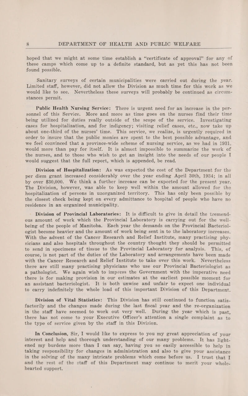 hoped that we might at some time establish a “certificate of approval” for any of these camps which come up to a definite standard, but as yet this has not been found possible. Sanitary surveys of certain municipalities were carried out during the year. Limited staff, however, did not allow the Division as much time for this work as we would like to see. Nevertheless these surveys will probably be continued as circum¬ stances permit. Public Health Nursing Service: There is urgent need for an increase in the per¬ sonnel of this Service. More and more as time goes on the nurses find their time being utilized for duties really outside of the scope of the service. Investigating cases for hospitalization, and for indigency; visiting relief cases, etc., now take up about one-third of the nurses’ time. This service, we realize, is urgently required in order to insure that the public monies are spent to the best possible advantage, and we feel convinced that a province-wide scheme of nursing service, as we had in 1931, would more than pay for itself. It is almost impossible to summarize the work of the nurses, and to those who wish to get an insight into the needs of our people I would suggest that the full report, which is appended, be read. Division of Hospitalization: As was expected the cost of the Department for the per diem grant increased considerably over the year ending April 30th, 1934; in all by over $30,000. We think a further increase can be expected for the present year. The Division, however, was able to keep well within the amount allowed for the hospitalization of persons in unorganized territory. This has only been possible by the closest check being kept on every admittance to hospital of people who have no residence in an organized municipality. Division of Provincial Laboratories: It is difficult to give in detail the tremend¬ ous amount of work which the Provincial Laboratory is carrying out for the well¬ being of the people of Manitoba. Each year the demands on the Provincial Bacteriol¬ ogist become heavier and the amount of work being sent in to the laboratory increases. With the advent of the Cancer Research and Relief Institute, many practising phy¬ sicians and also hospitals throughout the country thought they should be permitted to send in specimens of tissue to the Provincial Laboratory for analysis. This, of course, is not part of the duties of the Laboratory and arrangements have been made with the Cancer Research and Relief Institute to take over this> work. Nevertheless there are still many practising physicians who use our Provincial Bacteriologist as a pathologist. We again wish to impress the Government with the imperative need there is for making provision in our estimates at the earliest possible moment for an assistant bacteriologist. It is both unwise and unfair to expect one individual to carry indefinitely the whole load of this important Division of this Department. Division of Vital Statistics: This Division has still continued to function satis¬ factorily and the changes made during the last fiscal year and the re-organization in the staff have seemed to work out very well. During the year which is past, there has not come to your Executive Officer’s attention a single complaint as to the typei of servicei given by the staff in this Division. In Conclusion, Sir, I would like to express to you my great appreciation of your interest and help and thorough understanding of our many problems. It has light¬ ened my burdens more than I can say, having you so easily accessible to help in taking responsibility for changes in administration and also to give your assistance in the solving of the many intricate problems which come before us. I trust that I and the rest of the staff of this Department may continue to merit your whole¬ hearted support.