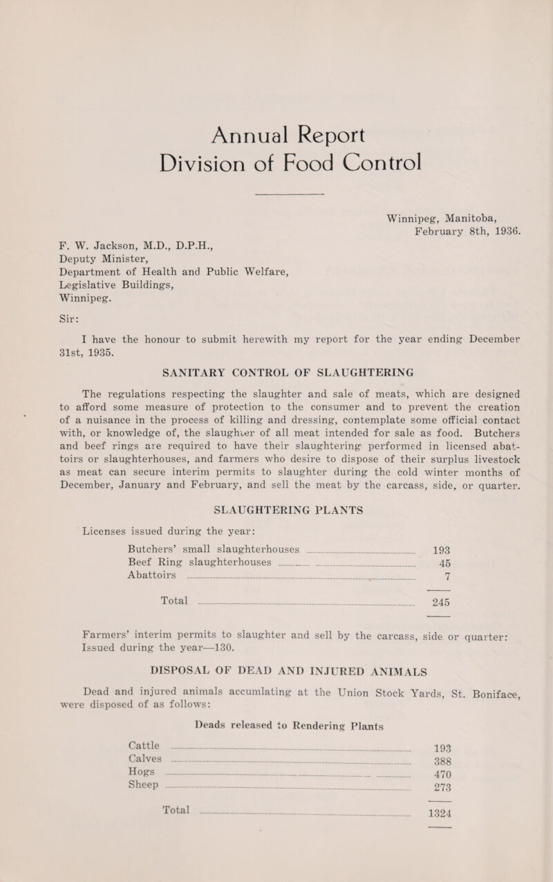 Annual Report Division of Food Control Winnipeg, Manitoba, February 8th, 1936. F. W. Jackson, M.D., D.P.H., Deputy Minister, Department of Health and Public Welfare, Legislative Buildings, Winnipeg. Sir: I have the honour to submit herewith my report for the year ending December 31st, 1935. SANITARY CONTROL OF SLAUGHTERING The regulations respecting the slaughter and. sale of meats, which are designed to afford some measure of protection to the consumer and to prevent the creation of a nuisance in the process of killing and dressing, contemplate some official contact with, or knowledge of, the slaughter of all meat intended for sale as food. Butchers and beef rings are required to have their slaughtering performed in licensed abat¬ toirs or slaughterhouses, and farmers who desire to dispose of their surplus livestock as meat can secure interim permits to slaughter during the cold winter months of December, January and February, and sell the meat by the carcass, side, or quarter. SLAUGHTERING PLANTS Licenses issued during the year: Butchers’ small slaughterhouses _ 193 Beef Ring slaughterhouses _ 45 Abattoirs _ 7 Total - 245 Farmers’ interim permits to slaughter and sell by the carcass, side or quarter: Issued during the year—130. DISPOSAL OF DEAD AND INJURED ANIMALS Dead and injured animals accumlating at the Union Stock Yards, St. Boniface, were disposed of as follows: Deads released to Rendering Plants Cattle _ 193 Calves 388 Hogs - 470 Sheep 273 Total 1324