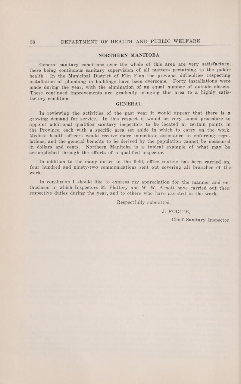 NORTHERN MANITOBA General sanitary conditions over the whole of this area are very satisfactory, there being continuous sanitary supervision of all matters pertaining to the public health. In, the Municipal District of Flin Flon the previous difficulties respecting installation of plumbing in buildings have been overcome. Forty installations were made during the year, with the elimination of an equal number of outside closets. These continued improvements are gradually bringing this area to a highly satis¬ factory condition. GENERAL In reviewing the activities of the past year it would appear that there is a growing demand for service. In this respect it would be very sound procedure to appoint additional qualified sanitary inspectors to be located at certain points in the Province, each with a specific area set aside in which to carry on the work. Medical health officers would receive more immediate assistance in enforcing regu¬ lations, and the general benefits to be derived by the population cannot be measured in dollars and cents. Northern Manitoba is a typical example of what may be accomplished through the efforts of a qualified inspector. In addition to the many duties in the field, office routine has been carried on, four hundred and ninety-two communications sent out covering all branches of the work. In conclusion I should like to express my appreciation for the manner and en¬ thusiasm in which Inspectors M. Flattery and W. W. Arnott have carried out their respective duties during the year, and. to others who have assisted in the work. Respectfully submitted, J. FOGGIE, Chief Sanitary Inspector